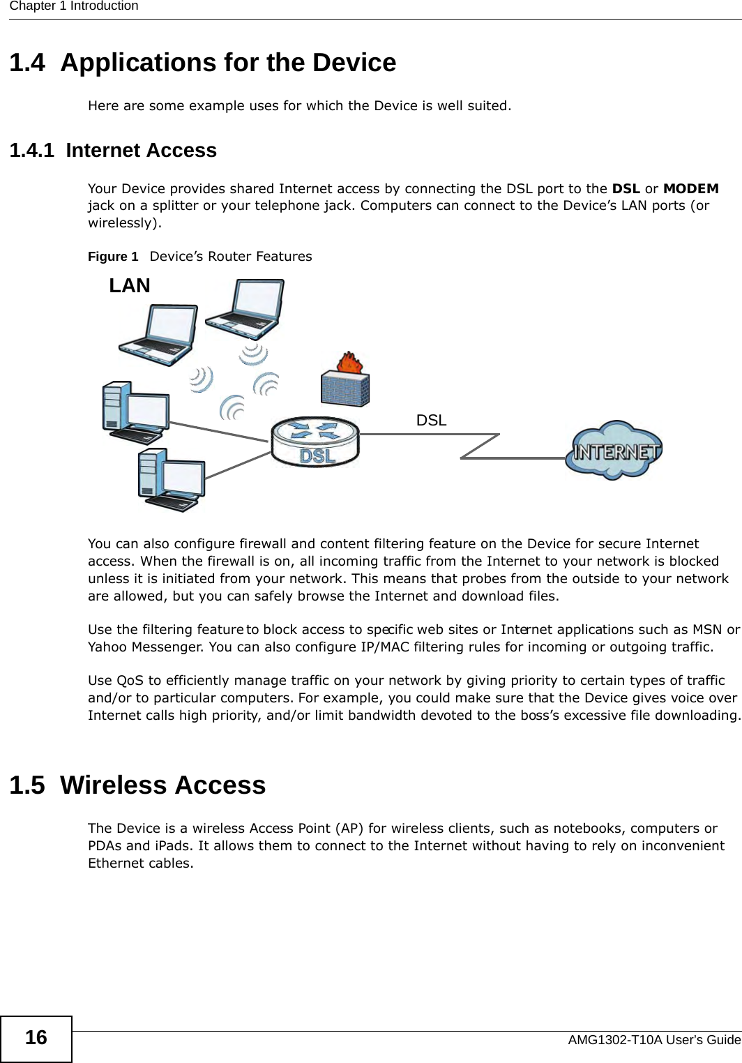 Chapter 1 IntroductionAMG1302-T10A User’s Guide161.4  Applications for the DeviceHere are some example uses for which the Device is well suited.1.4.1  Internet AccessYour Device provides shared Internet access by connecting the DSL port to the DSL or MODEM jack on a splitter or your telephone jack. Computers can connect to the Device’s LAN ports (or wirelessly).Figure 1   Device’s Router FeaturesYou can also configure firewall and content filtering feature on the Device for secure Internet access. When the firewall is on, all incoming traffic from the Internet to your network is blocked unless it is initiated from your network. This means that probes from the outside to your network are allowed, but you can safely browse the Internet and download files.Use the filtering feature to block access to specific web sites or Internet applications such as MSN or Yahoo Messenger. You can also configure IP/MAC filtering rules for incoming or outgoing traffic.Use QoS to efficiently manage traffic on your network by giving priority to certain types of traffic and/or to particular computers. For example, you could make sure that the Device gives voice over Internet calls high priority, and/or limit bandwidth devoted to the boss’s excessive file downloading.1.5  Wireless AccessThe Device is a wireless Access Point (AP) for wireless clients, such as notebooks, computers or PDAs and iPads. It allows them to connect to the Internet without having to rely on inconvenient Ethernet cables.DSLLAN