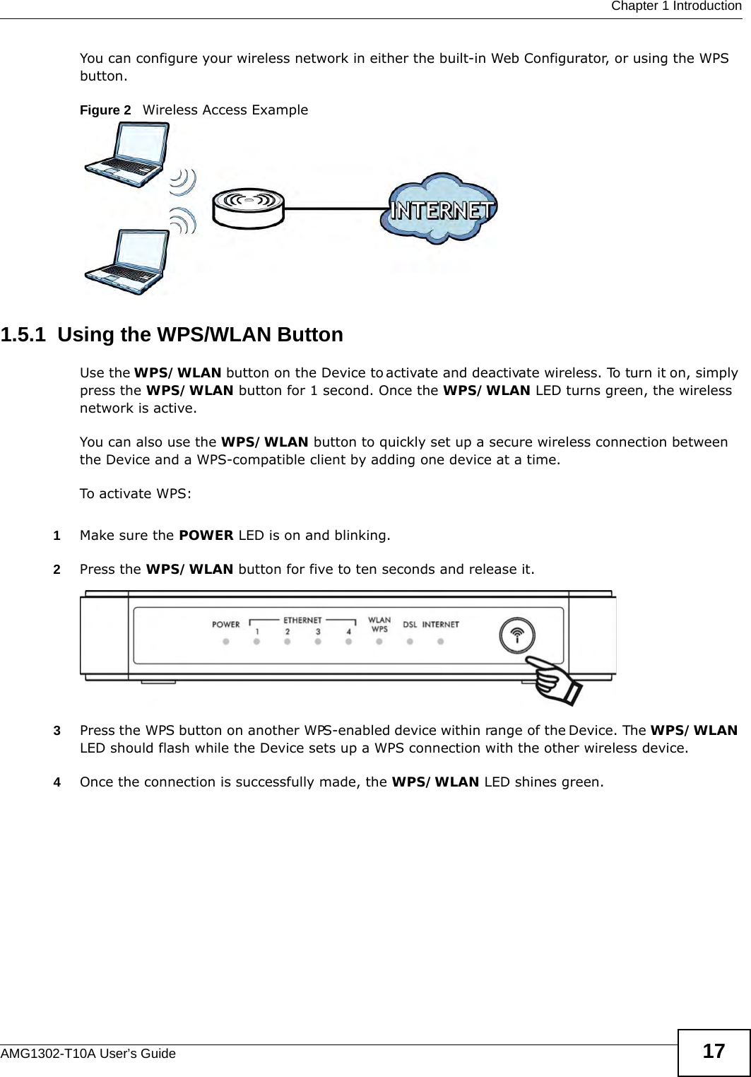  Chapter 1 IntroductionAMG1302-T10A User’s Guide 17You can configure your wireless network in either the built-in Web Configurator, or using the WPS button.Figure 2   Wireless Access Example1.5.1  Using the WPS/WLAN ButtonUse the WPS/WLAN button on the Device to activate and deactivate wireless. To turn it on, simply press the WPS/WLAN button for 1 second. Once the WPS/WLAN LED turns green, the wireless network is active.You can also use the WPS/WLAN button to quickly set up a secure wireless connection between the Device and a WPS-compatible client by adding one device at a time.To activate WPS:1Make sure the POWER LED is on and blinking.2Press the WPS/WLAN button for five to ten seconds and release it. 3Press the WPS button on another WPS-enabled device within range of the Device. The WPS/WLAN LED should flash while the Device sets up a WPS connection with the other wireless device. 4Once the connection is successfully made, the WPS/WLAN LED shines green.