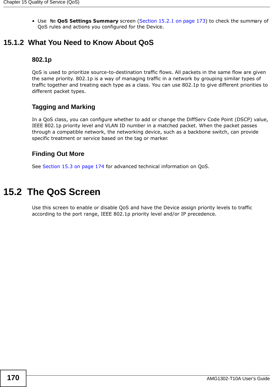 Chapter 15 Quality of Service (QoS)AMG1302-T10A User’s Guide170•Use  the QoS Settings Summary screen (Section 15.2.1 on page 173) to check the summary of QoS rules and actions you configured for the Device.15.1.2  What You Need to Know About QoS802.1pQoS is used to prioritize source-to-destination traffic flows. All packets in the same flow are given the same priority. 802.1p is a way of managing traffic in a network by grouping similar types of traffic together and treating each type as a class. You can use 802.1p to give different priorities to different packet types. Tagging and MarkingIn a QoS class, you can configure whether to add or change the DiffServ Code Point (DSCP) value, IEEE 802.1p priority level and VLAN ID number in a matched packet. When the packet passes through a compatible network, the networking device, such as a backbone switch, can provide specific treatment or service based on the tag or marker.Finding Out MoreSee Section 15.3 on page 174 for advanced technical information on QoS.15.2  The QoS Screen Use this screen to enable or disable QoS and have the Device assign priority levels to traffic according to the port range, IEEE 802.1p priority level and/or IP precedence.