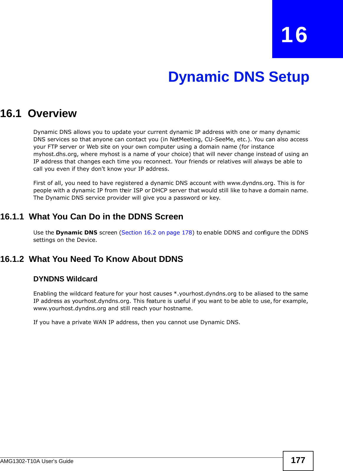 AMG1302-T10A User’s Guide 177CHAPTER   16Dynamic DNS Setup16.1  Overview Dynamic DNS allows you to update your current dynamic IP address with one or many dynamic DNS services so that anyone can contact you (in NetMeeting, CU-SeeMe, etc.). You can also access your FTP server or Web site on your own computer using a domain name (for instance myhost.dhs.org, where myhost is a name of your choice) that will never change instead of using an IP address that changes each time you reconnect. Your friends or relatives will always be able to call you even if they don&apos;t know your IP address.First of all, you need to have registered a dynamic DNS account with www.dyndns.org. This is for people with a dynamic IP from their ISP or DHCP server that would still like to have a domain name. The Dynamic DNS service provider will give you a password or key. 16.1.1  What You Can Do in the DDNS ScreenUse the Dynamic DNS screen (Section 16.2 on page 178) to enable DDNS and configure the DDNS settings on the Device.16.1.2  What You Need To Know About DDNSDYNDNS WildcardEnabling the wildcard feature for your host causes *.yourhost.dyndns.org to be aliased to the same IP address as yourhost.dyndns.org. This feature is useful if you want to be able to use, for example, www.yourhost.dyndns.org and still reach your hostname.If you have a private WAN IP address, then you cannot use Dynamic DNS.