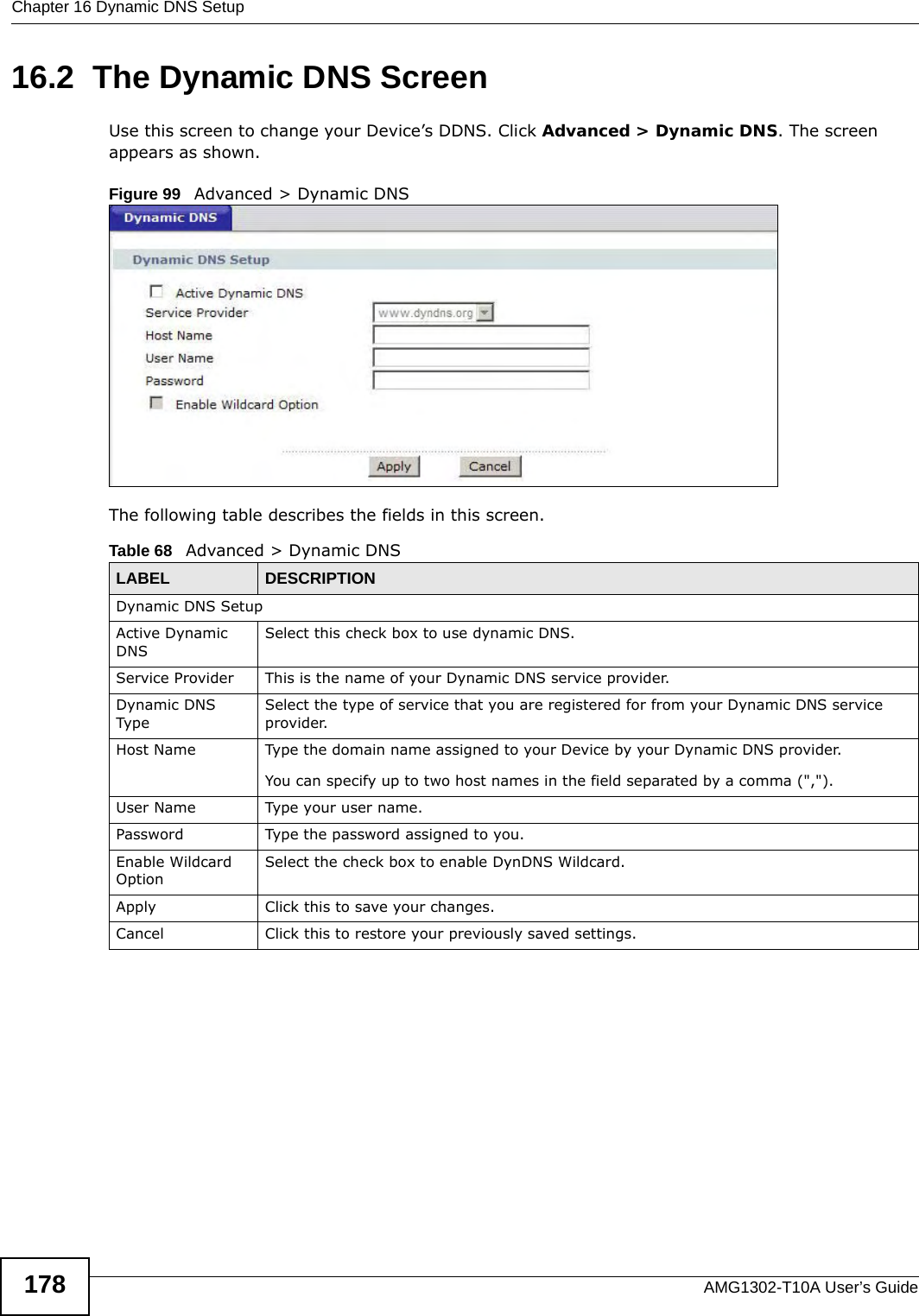 Chapter 16 Dynamic DNS SetupAMG1302-T10A User’s Guide17816.2  The Dynamic DNS ScreenUse this screen to change your Device’s DDNS. Click Advanced &gt; Dynamic DNS. The screen appears as shown.Figure 99   Advanced &gt; Dynamic DNSThe following table describes the fields in this screen. Table 68   Advanced &gt; Dynamic DNSLABEL DESCRIPTIONDynamic DNS SetupActive Dynamic DNSSelect this check box to use dynamic DNS.Service Provider This is the name of your Dynamic DNS service provider.Dynamic DNS TypeSelect the type of service that you are registered for from your Dynamic DNS service provider.Host Name Type the domain name assigned to your Device by your Dynamic DNS provider.You can specify up to two host names in the field separated by a comma (&quot;,&quot;).User Name Type your user name.Password Type the password assigned to you.Enable Wildcard OptionSelect the check box to enable DynDNS Wildcard.Apply Click this to save your changes.Cancel Click this to restore your previously saved settings.