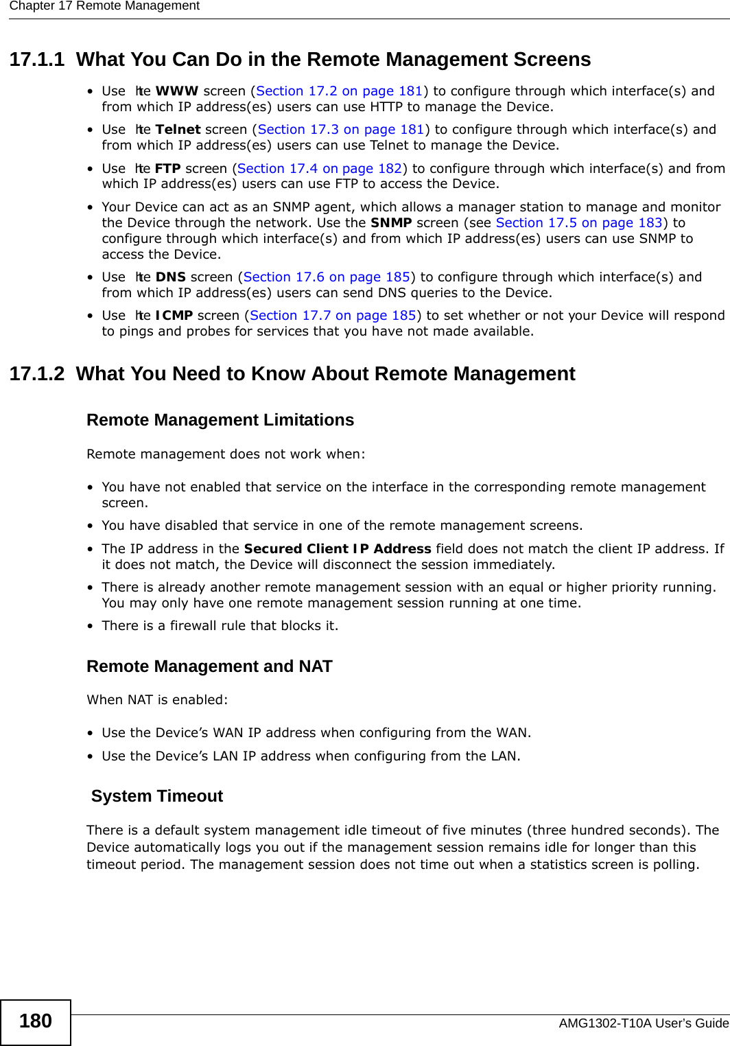 Chapter 17 Remote ManagementAMG1302-T10A User’s Guide18017.1.1  What You Can Do in the Remote Management Screens•Use  the WWW screen (Section 17.2 on page 181) to configure through which interface(s) and from which IP address(es) users can use HTTP to manage the Device.•Use  the Telnet screen (Section 17.3 on page 181) to configure through which interface(s) and from which IP address(es) users can use Telnet to manage the Device.•Use  the FTP screen (Section 17.4 on page 182) to configure through which interface(s) and from which IP address(es) users can use FTP to access the Device.• Your Device can act as an SNMP agent, which allows a manager station to manage and monitor the Device through the network. Use the SNMP screen (see Section 17.5 on page 183) to configure through which interface(s) and from which IP address(es) users can use SNMP to access the Device.•Use  the DNS screen (Section 17.6 on page 185) to configure through which interface(s) and from which IP address(es) users can send DNS queries to the Device.•Use  the ICMP screen (Section 17.7 on page 185) to set whether or not your Device will respond to pings and probes for services that you have not made available.17.1.2  What You Need to Know About Remote ManagementRemote Management LimitationsRemote management does not work when:• You have not enabled that service on the interface in the corresponding remote management screen.• You have disabled that service in one of the remote management screens.• The IP address in the Secured Client IP Address field does not match the client IP address. If it does not match, the Device will disconnect the session immediately.• There is already another remote management session with an equal or higher priority running. You may only have one remote management session running at one time.• There is a firewall rule that blocks it.Remote Management and NATWhen NAT is enabled:• Use the Device’s WAN IP address when configuring from the WAN. • Use the Device’s LAN IP address when configuring from the LAN. System TimeoutThere is a default system management idle timeout of five minutes (three hundred seconds). The Device automatically logs you out if the management session remains idle for longer than this timeout period. The management session does not time out when a statistics screen is polling. 