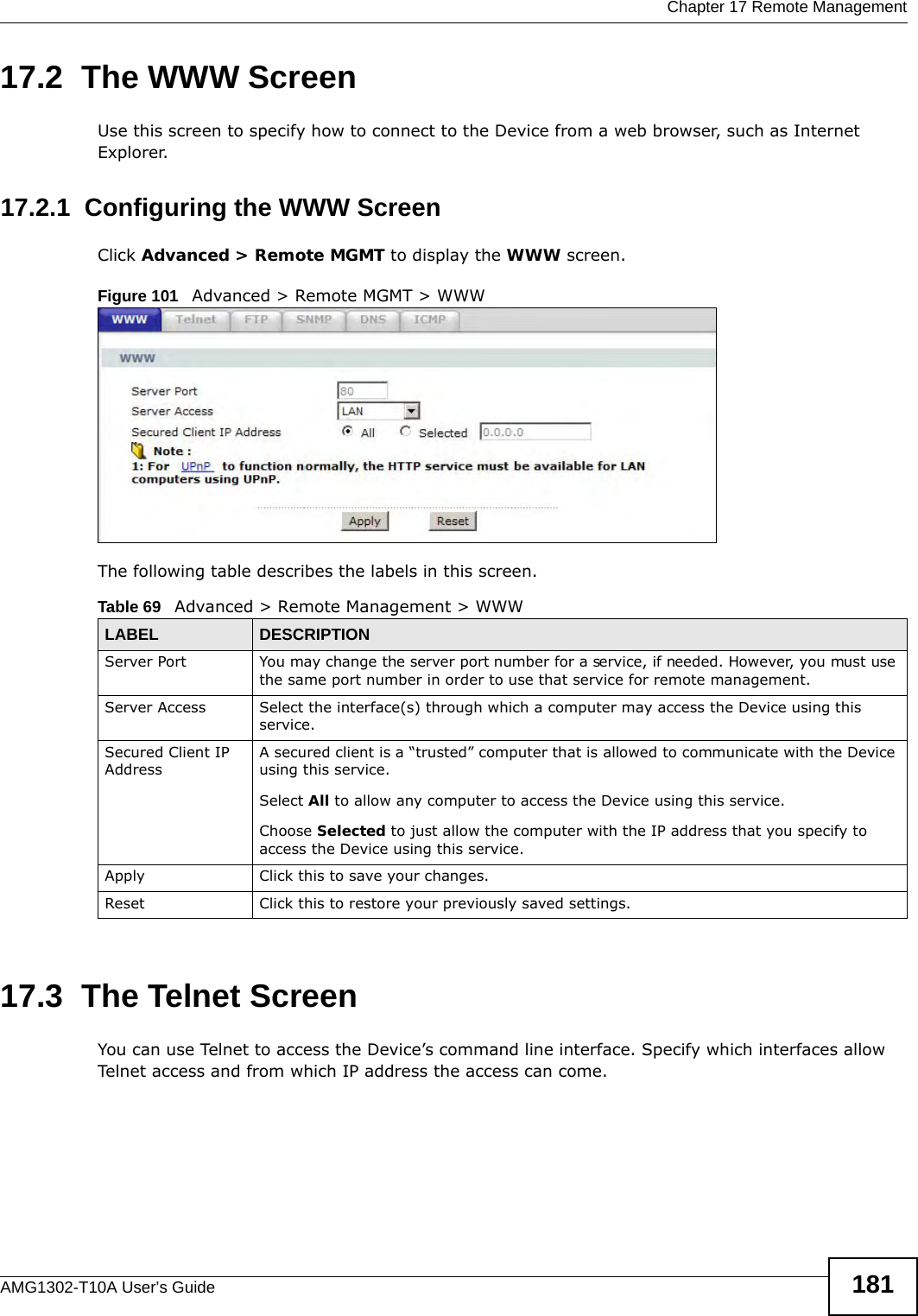  Chapter 17 Remote ManagementAMG1302-T10A User’s Guide 18117.2  The WWW ScreenUse this screen to specify how to connect to the Device from a web browser, such as Internet Explorer. 17.2.1  Configuring the WWW ScreenClick Advanced &gt; Remote MGMT to display the WWW screen.Figure 101   Advanced &gt; Remote MGMT &gt; WWWThe following table describes the labels in this screen.17.3  The Telnet ScreenYou can use Telnet to access the Device’s command line interface. Specify which interfaces allow Telnet access and from which IP address the access can come.Table 69   Advanced &gt; Remote Management &gt; WWWLABEL DESCRIPTIONServer Port You may change the server port number for a service, if needed. However, you must use the same port number in order to use that service for remote management.Server Access Select the interface(s) through which a computer may access the Device using this service.Secured Client IP AddressA secured client is a “trusted” computer that is allowed to communicate with the Device using this service. Select All to allow any computer to access the Device using this service.Choose Selected to just allow the computer with the IP address that you specify to access the Device using this service.Apply Click this to save your changes.Reset Click this to restore your previously saved settings.