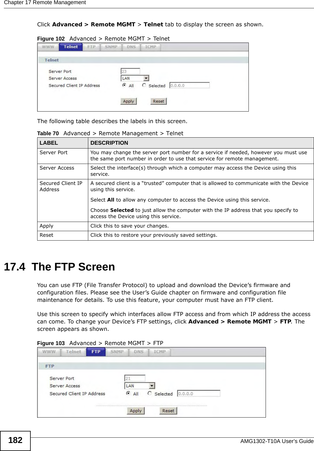 Chapter 17 Remote ManagementAMG1302-T10A User’s Guide182Click Advanced &gt; Remote MGMT &gt; Telnet tab to display the screen as shown. Figure 102   Advanced &gt; Remote MGMT &gt; TelnetThe following table describes the labels in this screen.17.4  The FTP Screen You can use FTP (File Transfer Protocol) to upload and download the Device’s firmware and configuration files. Please see the User’s Guide chapter on firmware and configuration file maintenance for details. To use this feature, your computer must have an FTP client.Use this screen to specify which interfaces allow FTP access and from which IP address the access can come. To change your Device’s FTP settings, click Advanced &gt; Remote MGMT &gt; FTP. The screen appears as shown.Figure 103   Advanced &gt; Remote MGMT &gt; FTPTable 70   Advanced &gt; Remote Management &gt; TelnetLABEL DESCRIPTIONServer Port You may change the server port number for a service if needed, however you must use the same port number in order to use that service for remote management.Server Access Select the interface(s) through which a computer may access the Device using this service.Secured Client IP AddressA secured client is a “trusted” computer that is allowed to communicate with the Device using this service. Select All to allow any computer to access the Device using this service.Choose Selected to just allow the computer with the IP address that you specify to access the Device using this service.Apply Click this to save your changes.Reset Click this to restore your previously saved settings.
