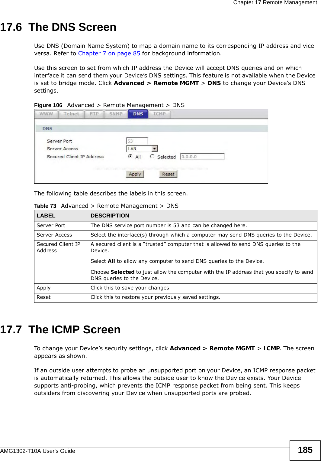  Chapter 17 Remote ManagementAMG1302-T10A User’s Guide 18517.6  The DNS Screen Use DNS (Domain Name System) to map a domain name to its corresponding IP address and vice versa. Refer to Chapter 7 on page 85 for background information. Use this screen to set from which IP address the Device will accept DNS queries and on which interface it can send them your Device’s DNS settings. This feature is not available when the Device is set to bridge mode. Click Advanced &gt; Remote MGMT &gt; DNS to change your Device’s DNS settings.Figure 106   Advanced &gt; Remote Management &gt; DNSThe following table describes the labels in this screen.17.7  The ICMP ScreenTo change your Device’s security settings, click Advanced &gt; Remote MGMT &gt; ICMP. The screen appears as shown.If an outside user attempts to probe an unsupported port on your Device, an ICMP response packet is automatically returned. This allows the outside user to know the Device exists. Your Device supports anti-probing, which prevents the ICMP response packet from being sent. This keeps outsiders from discovering your Device when unsupported ports are probed. Table 73   Advanced &gt; Remote Management &gt; DNSLABEL DESCRIPTIONServer Port The DNS service port number is 53 and can be changed here.Server Access  Select the interface(s) through which a computer may send DNS queries to the Device.Secured Client IP AddressA secured client is a “trusted” computer that is allowed to send DNS queries to the Device.Select All to allow any computer to send DNS queries to the Device.Choose Selected to just allow the computer with the IP address that you specify to send DNS queries to the Device.Apply Click this to save your changes.Reset Click this to restore your previously saved settings.