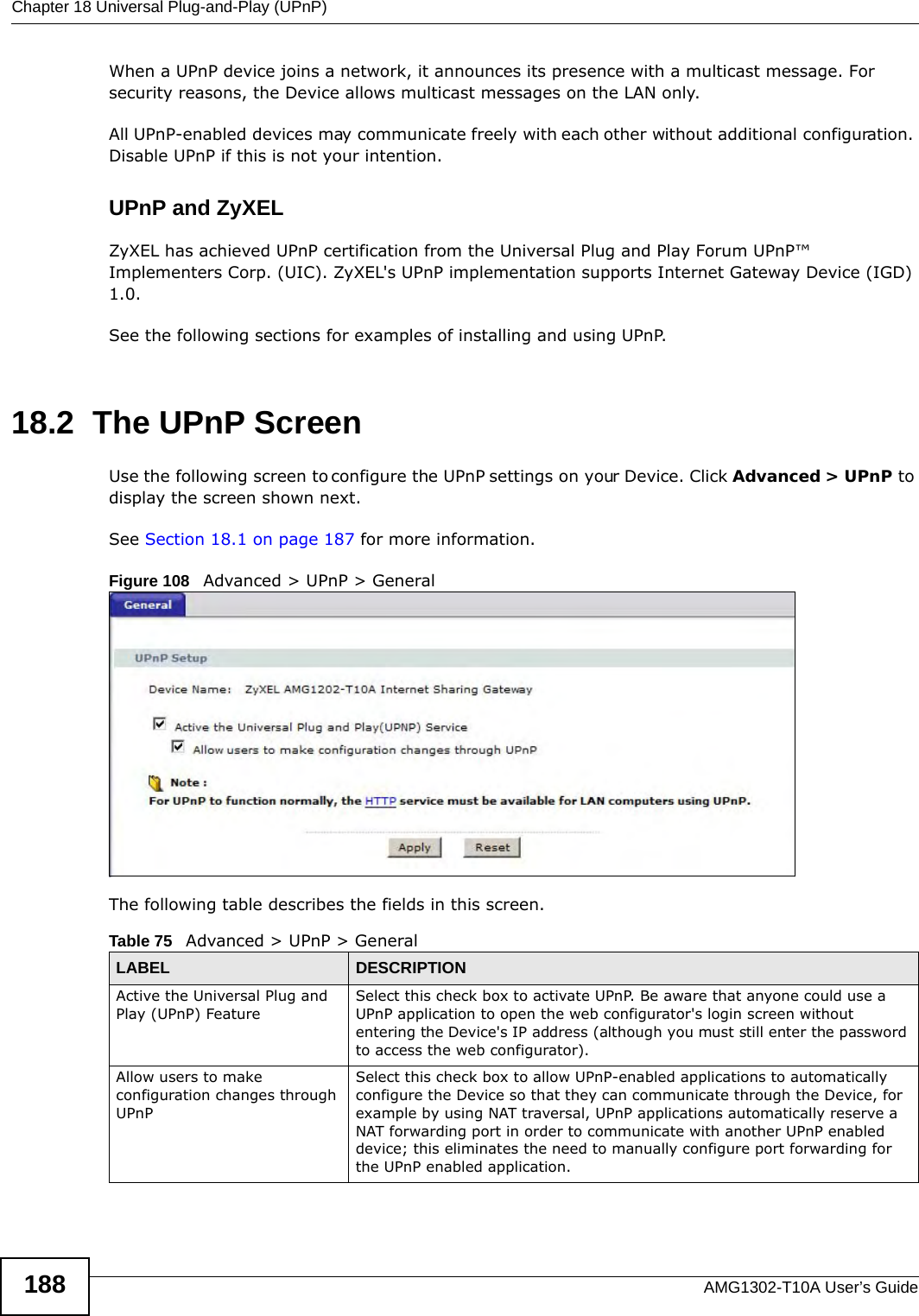 Chapter 18 Universal Plug-and-Play (UPnP)AMG1302-T10A User’s Guide188When a UPnP device joins a network, it announces its presence with a multicast message. For security reasons, the Device allows multicast messages on the LAN only.All UPnP-enabled devices may communicate freely with each other without additional configuration. Disable UPnP if this is not your intention. UPnP and ZyXELZyXEL has achieved UPnP certification from the Universal Plug and Play Forum UPnP™ Implementers Corp. (UIC). ZyXEL&apos;s UPnP implementation supports Internet Gateway Device (IGD) 1.0. See the following sections for examples of installing and using UPnP.18.2  The UPnP ScreenUse the following screen to configure the UPnP settings on your Device. Click Advanced &gt; UPnP to display the screen shown next.See Section 18.1 on page 187 for more information. Figure 108   Advanced &gt; UPnP &gt; GeneralThe following table describes the fields in this screen. Table 75   Advanced &gt; UPnP &gt; GeneralLABEL DESCRIPTIONActive the Universal Plug and Play (UPnP) FeatureSelect this check box to activate UPnP. Be aware that anyone could use a UPnP application to open the web configurator&apos;s login screen without entering the Device&apos;s IP address (although you must still enter the password to access the web configurator).Allow users to make configuration changes through UPnPSelect this check box to allow UPnP-enabled applications to automatically configure the Device so that they can communicate through the Device, for example by using NAT traversal, UPnP applications automatically reserve a NAT forwarding port in order to communicate with another UPnP enabled device; this eliminates the need to manually configure port forwarding for the UPnP enabled application. 