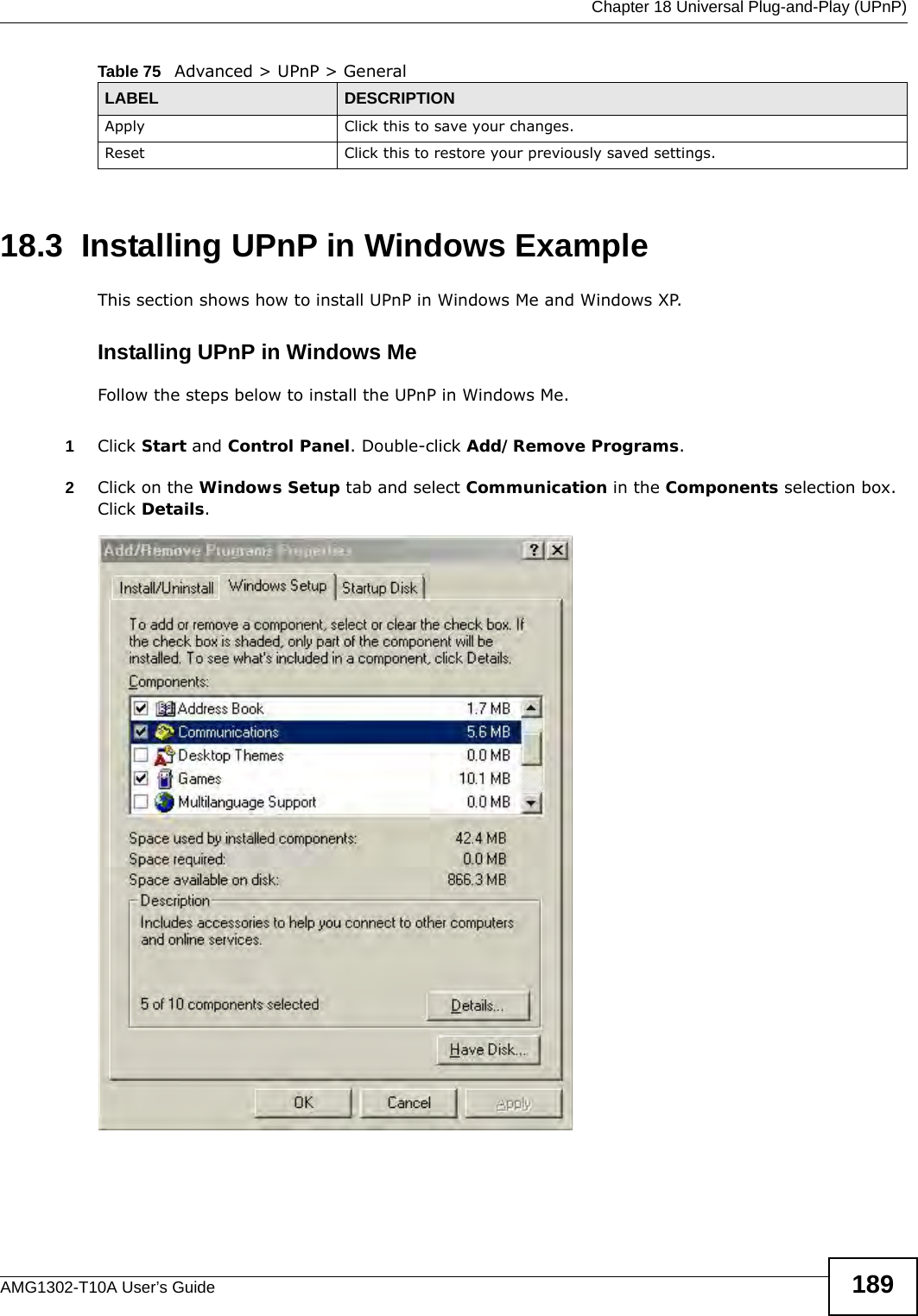  Chapter 18 Universal Plug-and-Play (UPnP)AMG1302-T10A User’s Guide 18918.3  Installing UPnP in Windows ExampleThis section shows how to install UPnP in Windows Me and Windows XP. Installing UPnP in Windows MeFollow the steps below to install the UPnP in Windows Me. 1Click Start and Control Panel. Double-click Add/Remove Programs.2Click on the Windows Setup tab and select Communication in the Components selection box. Click Details. Add/Remove Programs: Windows Setup: Communication Apply Click this to save your changes.Reset Click this to restore your previously saved settings.Table 75   Advanced &gt; UPnP &gt; GeneralLABEL DESCRIPTION