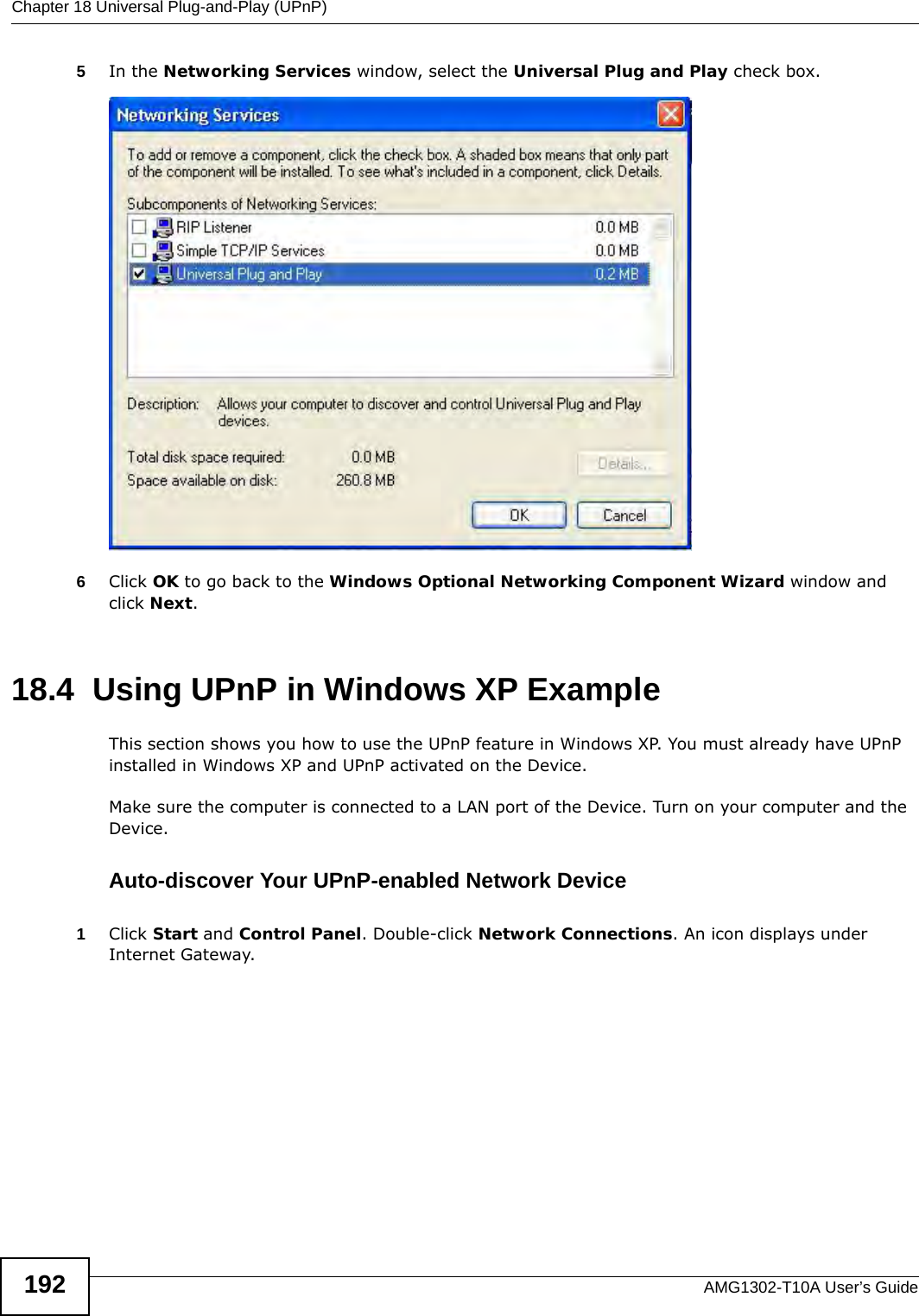 Chapter 18 Universal Plug-and-Play (UPnP)AMG1302-T10A User’s Guide1925In the Networking Services window, select the Universal Plug and Play check box. Networking Services6Click OK to go back to the Windows Optional Networking Component Wizard window and click Next. 18.4  Using UPnP in Windows XP ExampleThis section shows you how to use the UPnP feature in Windows XP. You must already have UPnP installed in Windows XP and UPnP activated on the Device.Make sure the computer is connected to a LAN port of the Device. Turn on your computer and the Device. Auto-discover Your UPnP-enabled Network Device1Click Start and Control Panel. Double-click Network Connections. An icon displays under Internet Gateway.