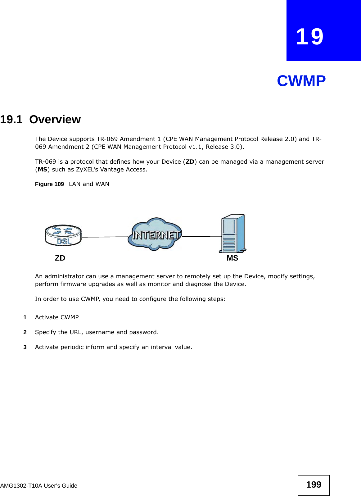 AMG1302-T10A User’s Guide 199CHAPTER   19CWMP19.1  OverviewThe Device supports TR-069 Amendment 1 (CPE WAN Management Protocol Release 2.0) and TR-069 Amendment 2 (CPE WAN Management Protocol v1.1, Release 3.0).TR-069 is a protocol that defines how your Device (ZD) can be managed via a management server (MS) such as ZyXEL’s Vantage Access. Figure 109   LAN and WANAn administrator can use a management server to remotely set up the Device, modify settings, perform firmware upgrades as well as monitor and diagnose the Device. In order to use CWMP, you need to configure the following steps:1Activate CWMP2Specify the URL, username and password.3Activate periodic inform and specify an interval value.MSZD