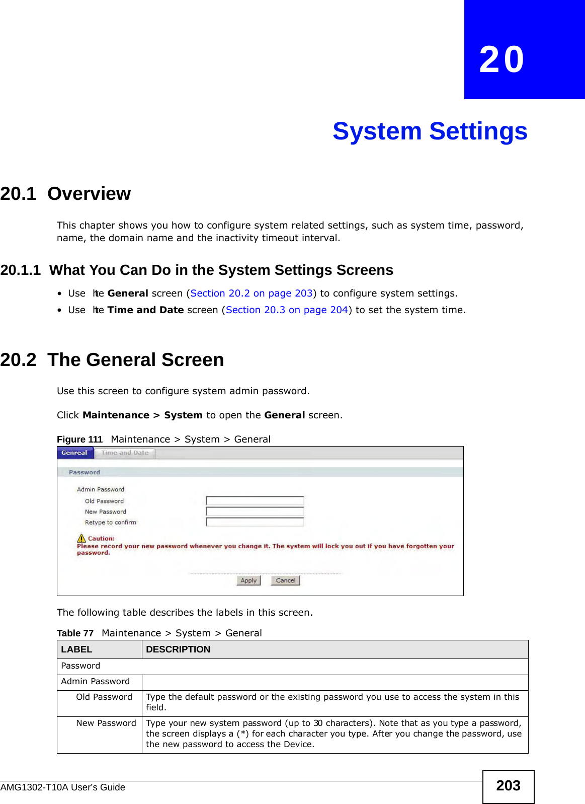 AMG1302-T10A User’s Guide 203CHAPTER   20System Settings20.1  OverviewThis chapter shows you how to configure system related settings, such as system time, password, name, the domain name and the inactivity timeout interval.    20.1.1  What You Can Do in the System Settings Screens•Use  the General screen (Section 20.2 on page 203) to configure system settings.•Use  the Time and Date screen (Section 20.3 on page 204) to set the system time.20.2  The General ScreenUse this screen to configure system admin password.Click Maintenance &gt; System to open the General screen. Figure 111   Maintenance &gt; System &gt; GeneralThe following table describes the labels in this screen. Table 77   Maintenance &gt; System &gt; GeneralLABEL DESCRIPTIONPasswordAdmin PasswordOld Password Type the default password or the existing password you use to access the system in this field.New Password Type your new system password (up to 30 characters). Note that as you type a password, the screen displays a (*) for each character you type. After you change the password, use the new password to access the Device.