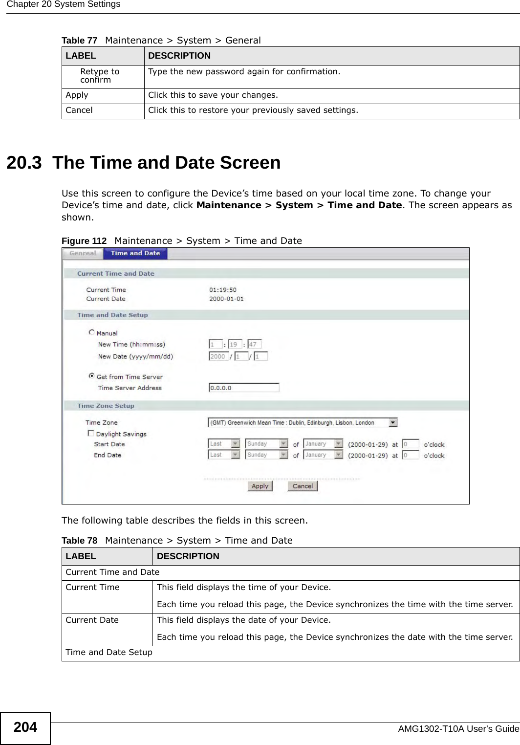 Chapter 20 System SettingsAMG1302-T10A User’s Guide20420.3  The Time and Date Screen Use this screen to configure the Device’s time based on your local time zone. To change your Device’s time and date, click Maintenance &gt; System &gt; Time and Date. The screen appears as shown.Figure 112   Maintenance &gt; System &gt; Time and DateThe following table describes the fields in this screen. Retype to confirm Type the new password again for confirmation.Apply Click this to save your changes.Cancel Click this to restore your previously saved settings.Table 77   Maintenance &gt; System &gt; GeneralLABEL DESCRIPTIONTable 78   Maintenance &gt; System &gt; Time and DateLABEL DESCRIPTIONCurrent Time and DateCurrent Time  This field displays the time of your Device.Each time you reload this page, the Device synchronizes the time with the time server.Current Date  This field displays the date of your Device. Each time you reload this page, the Device synchronizes the date with the time server.Time and Date Setup