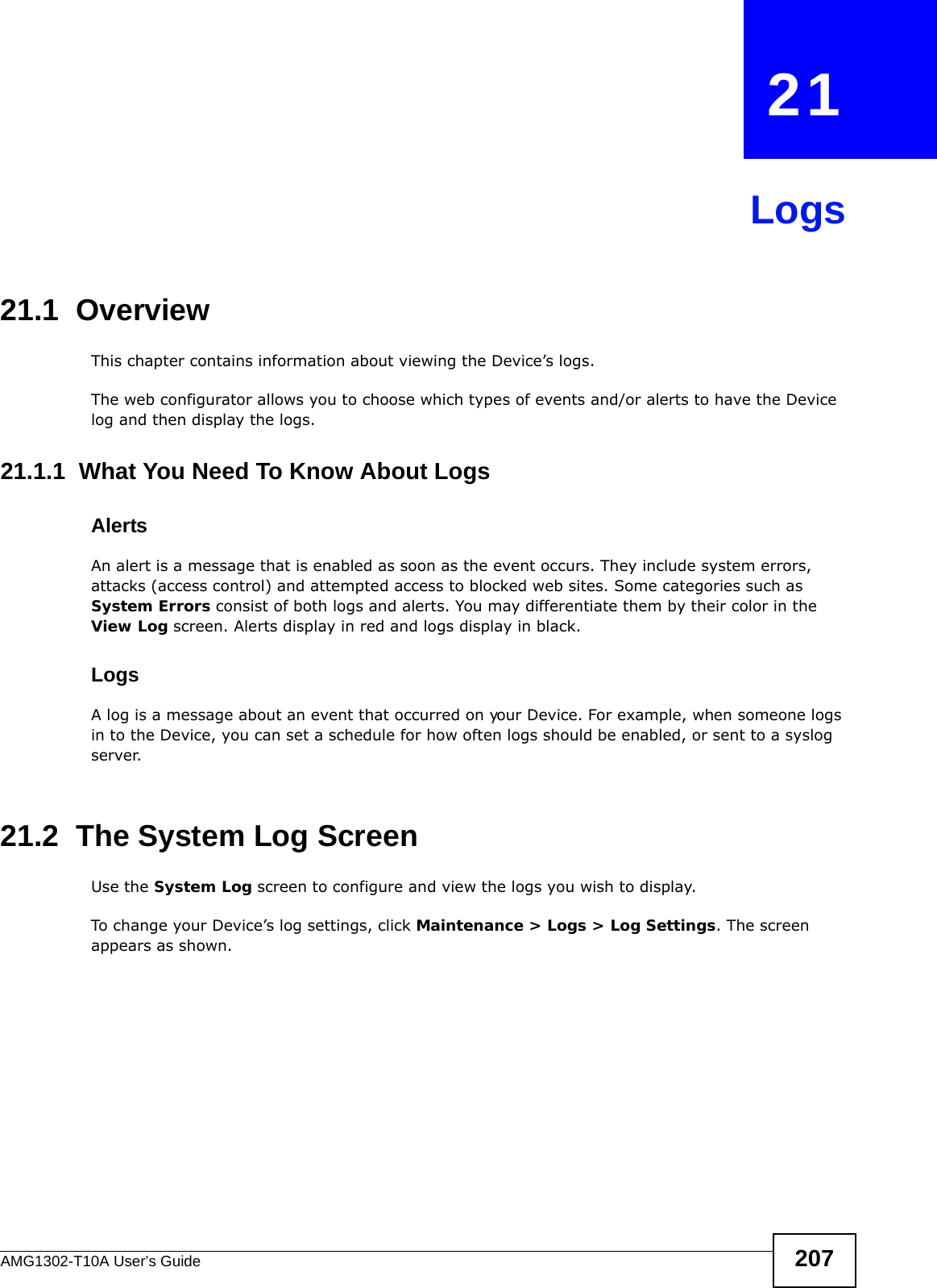 AMG1302-T10A User’s Guide 207CHAPTER   21Logs21.1  OverviewThis chapter contains information about viewing the Device’s logs.The web configurator allows you to choose which types of events and/or alerts to have the Device log and then display the logs. 21.1.1  What You Need To Know About LogsAlertsAn alert is a message that is enabled as soon as the event occurs. They include system errors, attacks (access control) and attempted access to blocked web sites. Some categories such as System Errors consist of both logs and alerts. You may differentiate them by their color in the View Log screen. Alerts display in red and logs display in black.LogsA log is a message about an event that occurred on your Device. For example, when someone logs in to the Device, you can set a schedule for how often logs should be enabled, or sent to a syslog server.21.2  The System Log ScreenUse the System Log screen to configure and view the logs you wish to display.To change your Device’s log settings, click Maintenance &gt; Logs &gt; Log Settings. The screen appears as shown.