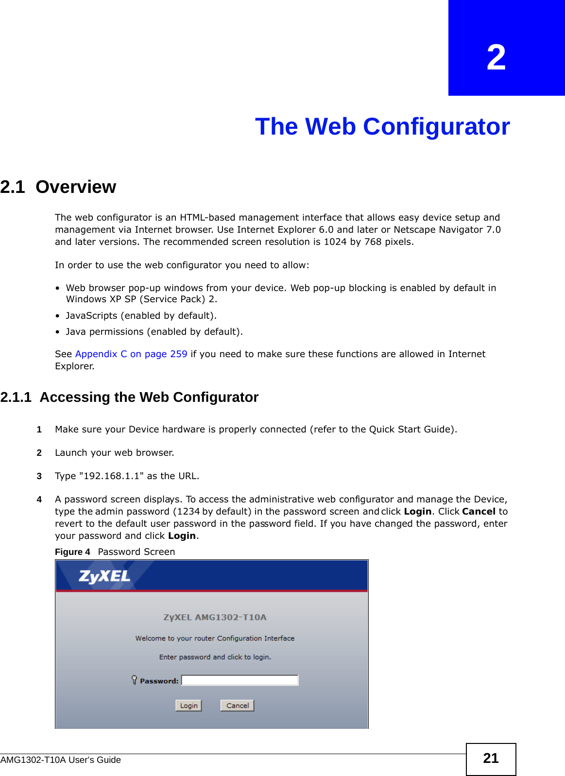 AMG1302-T10A User’s Guide 21CHAPTER   2The Web Configurator2.1  OverviewThe web configurator is an HTML-based management interface that allows easy device setup and management via Internet browser. Use Internet Explorer 6.0 and later or Netscape Navigator 7.0 and later versions. The recommended screen resolution is 1024 by 768 pixels.In order to use the web configurator you need to allow:• Web browser pop-up windows from your device. Web pop-up blocking is enabled by default in Windows XP SP (Service Pack) 2.• JavaScripts (enabled by default).• Java permissions (enabled by default).See Appendix C on page 259 if you need to make sure these functions are allowed in Internet Explorer.2.1.1  Accessing the Web Configurator1Make sure your Device hardware is properly connected (refer to the Quick Start Guide).2Launch your web browser.3Type &quot;192.168.1.1&quot; as the URL.4A password screen displays. To access the administrative web configurator and manage the Device, type the admin password (1234 by default) in the password screen and click Login. Click Cancel to revert to the default user password in the password field. If you have changed the password, enter your password and click Login.Figure 4   Password Screen