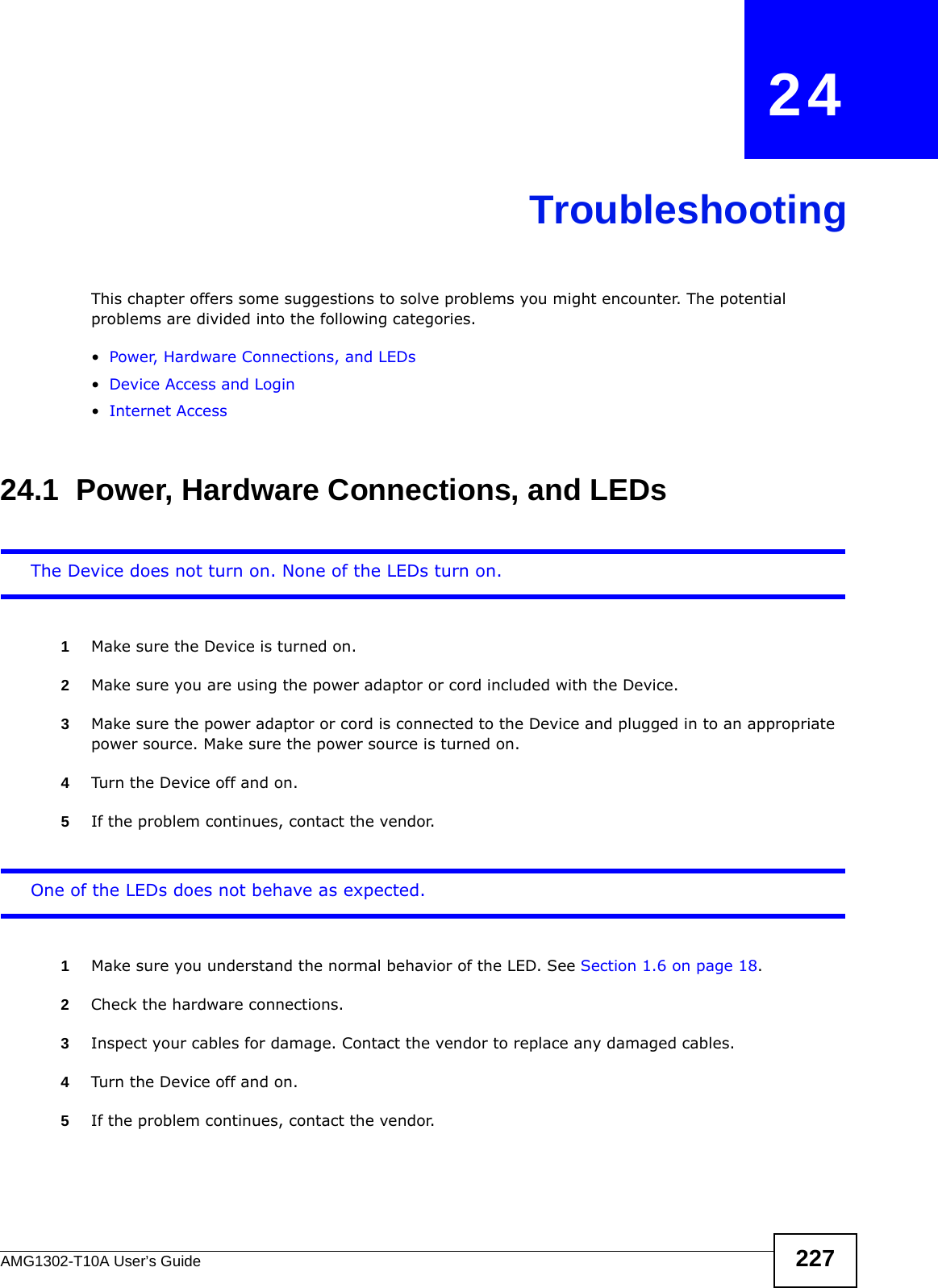 AMG1302-T10A User’s Guide 227CHAPTER   24TroubleshootingThis chapter offers some suggestions to solve problems you might encounter. The potential problems are divided into the following categories. •Power, Hardware Connections, and LEDs•Device Access and Login•Internet Access24.1  Power, Hardware Connections, and LEDsThe Device does not turn on. None of the LEDs turn on.1Make sure the Device is turned on. 2Make sure you are using the power adaptor or cord included with the Device.3Make sure the power adaptor or cord is connected to the Device and plugged in to an appropriate power source. Make sure the power source is turned on.4Turn the Device off and on.5If the problem continues, contact the vendor.One of the LEDs does not behave as expected.1Make sure you understand the normal behavior of the LED. See Section 1.6 on page 18.2Check the hardware connections.3Inspect your cables for damage. Contact the vendor to replace any damaged cables.4Turn the Device off and on.5If the problem continues, contact the vendor.