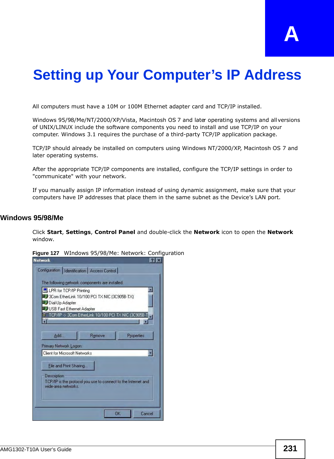 AMG1302-T10A User’s Guide 231APPENDIX   ASetting up Your Computer’s IP AddressAll computers must have a 10M or 100M Ethernet adapter card and TCP/IP installed. Windows 95/98/Me/NT/2000/XP/Vista, Macintosh OS 7 and later operating systems and all versions of UNIX/LINUX include the software components you need to install and use TCP/IP on your computer. Windows 3.1 requires the purchase of a third-party TCP/IP application package.TCP/IP should already be installed on computers using Windows NT/2000/XP, Macintosh OS 7 and later operating systems.After the appropriate TCP/IP components are installed, configure the TCP/IP settings in order to &quot;communicate&quot; with your network. If you manually assign IP information instead of using dynamic assignment, make sure that your computers have IP addresses that place them in the same subnet as the Device’s LAN port.Windows 95/98/MeClick Start, Settings, Control Panel and double-click the Network icon to open the Network window.Figure 127   WIndows 95/98/Me: Network: Configuration