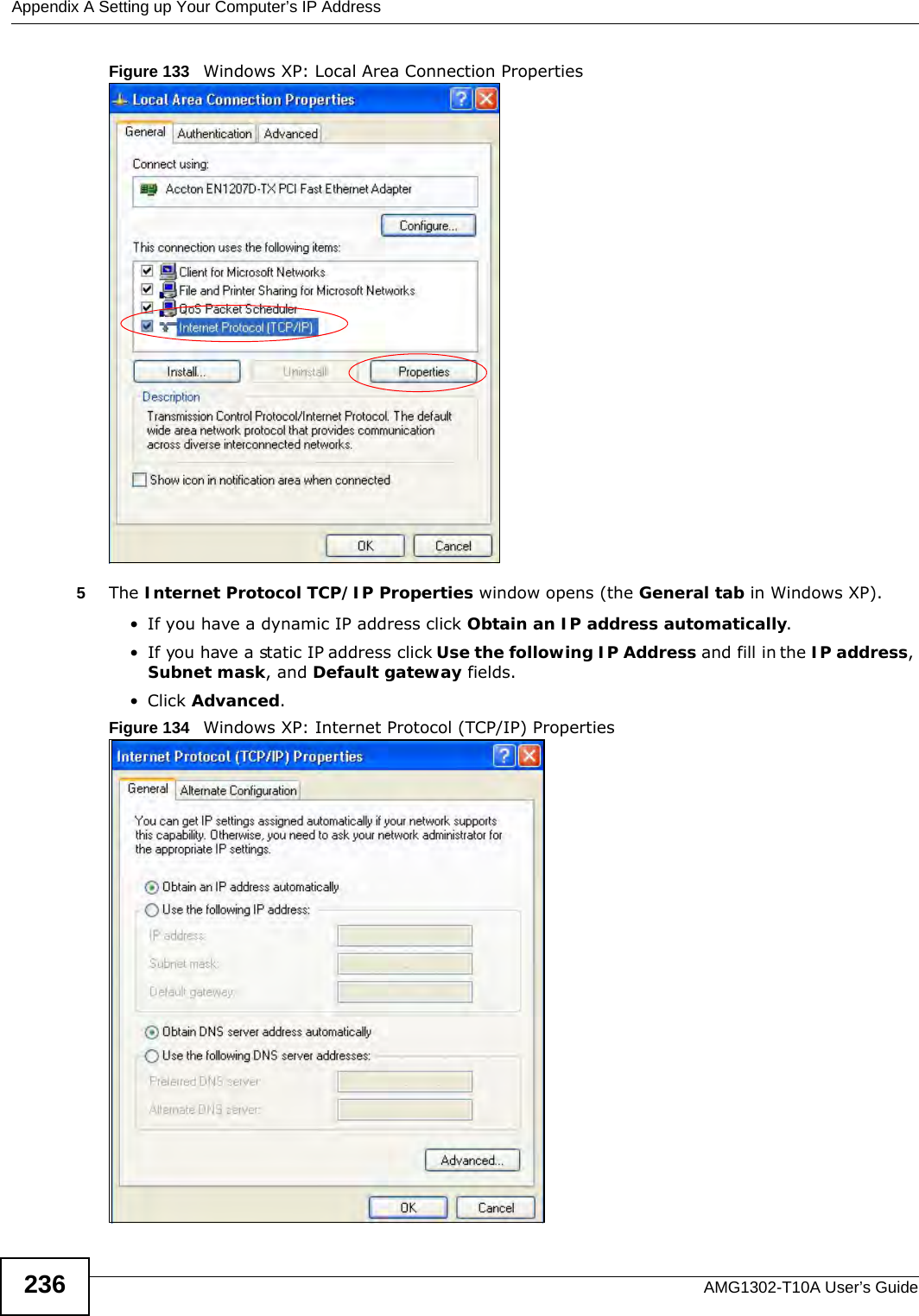 Appendix A Setting up Your Computer’s IP AddressAMG1302-T10A User’s Guide236Figure 133   Windows XP: Local Area Connection Properties5The Internet Protocol TCP/IP Properties window opens (the General tab in Windows XP).• If you have a dynamic IP address click Obtain an IP address automatically.• If you have a static IP address click Use the following IP Address and fill in the IP address, Subnet mask, and Default gateway fields. • Click Advanced.Figure 134   Windows XP: Internet Protocol (TCP/IP) Properties