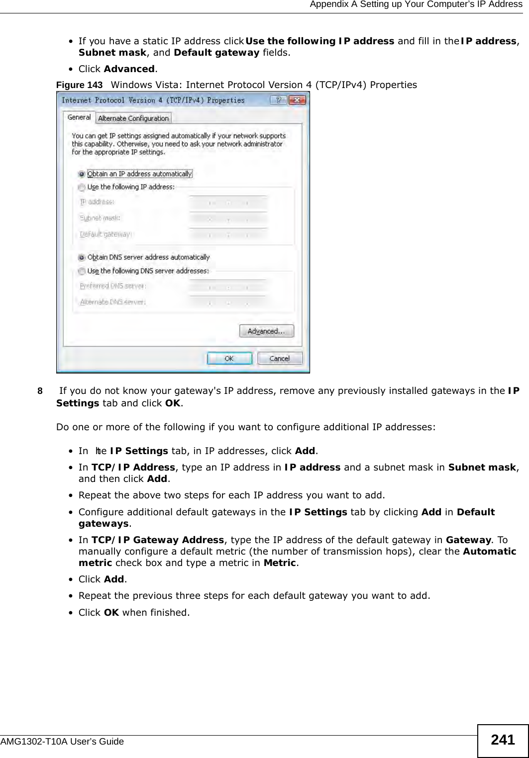  Appendix A Setting up Your Computer’s IP AddressAMG1302-T10A User’s Guide 241• If you have a static IP address click Use the following IP address and fill in the IP address, Subnet mask, and Default gateway fields. • Click Advanced.Figure 143   Windows Vista: Internet Protocol Version 4 (TCP/IPv4) Properties8 If you do not know your gateway&apos;s IP address, remove any previously installed gateways in the IP Settings tab and click OK.Do one or more of the following if you want to configure additional IP addresses:•In  the IP Settings tab, in IP addresses, click Add.•In TCP/IP Address, type an IP address in IP address and a subnet mask in Subnet mask, and then click Add.• Repeat the above two steps for each IP address you want to add.• Configure additional default gateways in the IP Settings tab by clicking Add in Default gateways.•In TCP/IP Gateway Address, type the IP address of the default gateway in Gateway. To manually configure a default metric (the number of transmission hops), clear the Automatic metric check box and type a metric in Metric.• Click Add. • Repeat the previous three steps for each default gateway you want to add.• Click OK when finished.