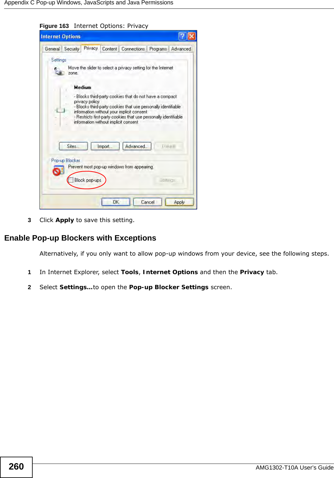 Appendix C Pop-up Windows, JavaScripts and Java PermissionsAMG1302-T10A User’s Guide260Figure 163   Internet Options: Privacy3Click Apply to save this setting.Enable Pop-up Blockers with ExceptionsAlternatively, if you only want to allow pop-up windows from your device, see the following steps.1In Internet Explorer, select Tools, Internet Options and then the Privacy tab. 2Select Settings…to open the Pop-up Blocker Settings screen.