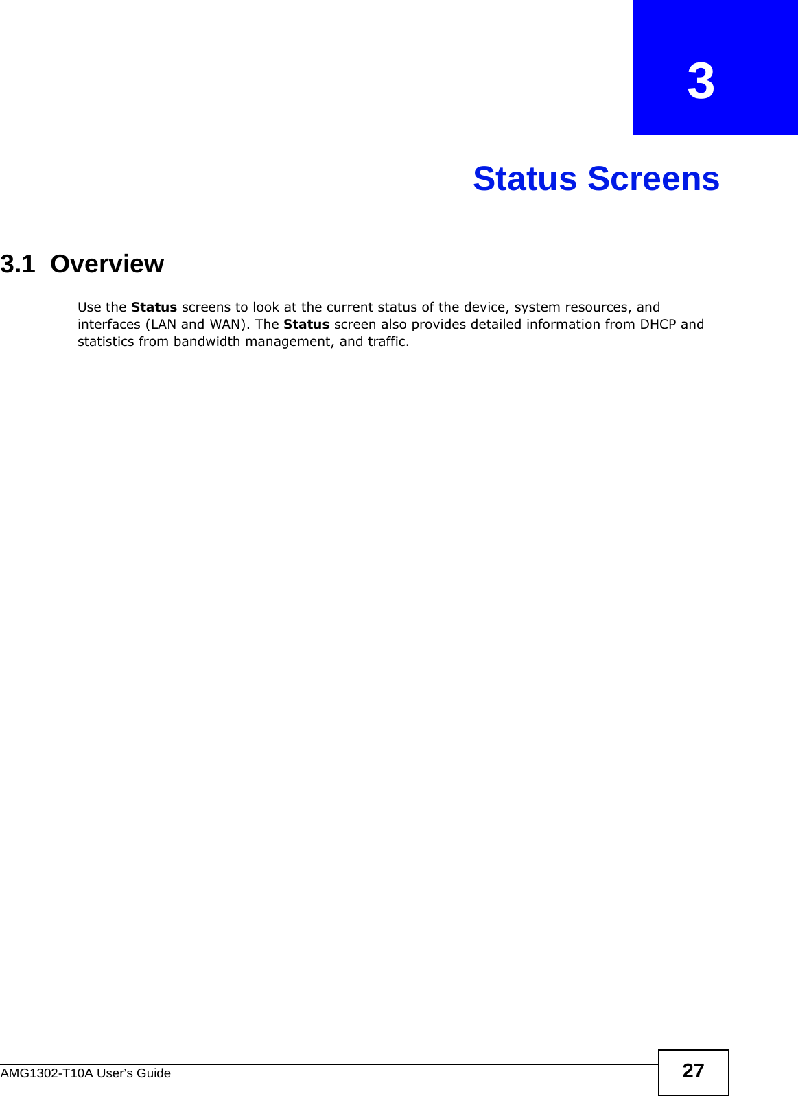 AMG1302-T10A User’s Guide 27CHAPTER   3Status Screens3.1  OverviewUse the Status screens to look at the current status of the device, system resources, and interfaces (LAN and WAN). The Status screen also provides detailed information from DHCP and statistics from bandwidth management, and traffic.