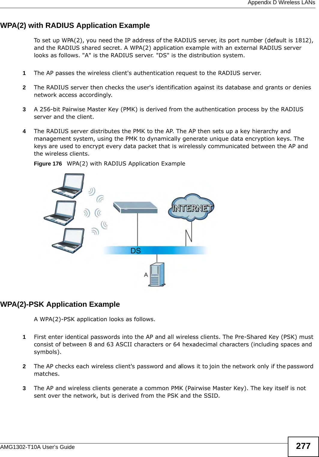  Appendix D Wireless LANsAMG1302-T10A User’s Guide 277WPA(2) with RADIUS Application ExampleTo set up WPA(2), you need the IP address of the RADIUS server, its port number (default is 1812), and the RADIUS shared secret. A WPA(2) application example with an external RADIUS server looks as follows. &quot;A&quot; is the RADIUS server. &quot;DS&quot; is the distribution system.1The AP passes the wireless client&apos;s authentication request to the RADIUS server.2The RADIUS server then checks the user&apos;s identification against its database and grants or denies network access accordingly.3A 256-bit Pairwise Master Key (PMK) is derived from the authentication process by the RADIUS server and the client.4The RADIUS server distributes the PMK to the AP. The AP then sets up a key hierarchy and management system, using the PMK to dynamically generate unique data encryption keys. The keys are used to encrypt every data packet that is wirelessly communicated between the AP and the wireless clients.Figure 176   WPA(2) with RADIUS Application ExampleWPA(2)-PSK Application ExampleA WPA(2)-PSK application looks as follows.1First enter identical passwords into the AP and all wireless clients. The Pre-Shared Key (PSK) must consist of between 8 and 63 ASCII characters or 64 hexadecimal characters (including spaces and symbols).2The AP checks each wireless client&apos;s password and allows it to join the network only if the password matches.3The AP and wireless clients generate a common PMK (Pairwise Master Key). The key itself is not sent over the network, but is derived from the PSK and the SSID. 