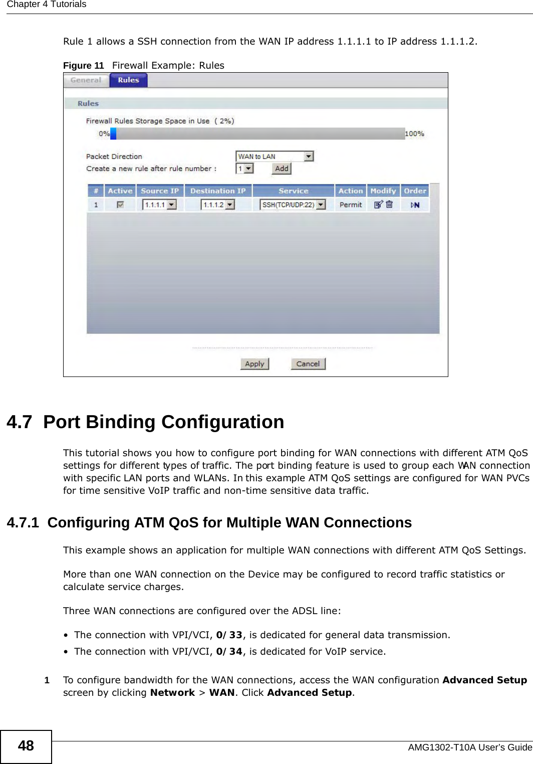 Chapter 4 TutorialsAMG1302-T10A User’s Guide48Rule 1 allows a SSH connection from the WAN IP address 1.1.1.1 to IP address 1.1.1.2.Figure 11   Firewall Example: Rules 4.7  Port BindingConfigurationThis tutorial shows you how to configure port binding for WAN connections with different ATM QoS settings for different types of traffic. The port binding feature is used to group each WAN connection with specific LAN ports and WLANs. In this example ATM QoS settings are configured for WAN PVCs for time sensitive VoIP traffic and non-time sensitive data traffic. 4.7.1  Configuring ATM QoS for Multiple WAN ConnectionsThis example shows an application for multiple WAN connections with different ATM QoS Settings.More than one WAN connection on the Device may be configured to record traffic statistics or calculate service charges.Three WAN connections are configured over the ADSL line:• The connection with VPI/VCI, 0/33, is dedicated for general data transmission.• The connection with VPI/VCI, 0/34, is dedicated for VoIP service.1To configure bandwidth for the WAN connections, access the WAN configuration Advanced Setup screen by clicking Network &gt; WAN. Click Advanced Setup.