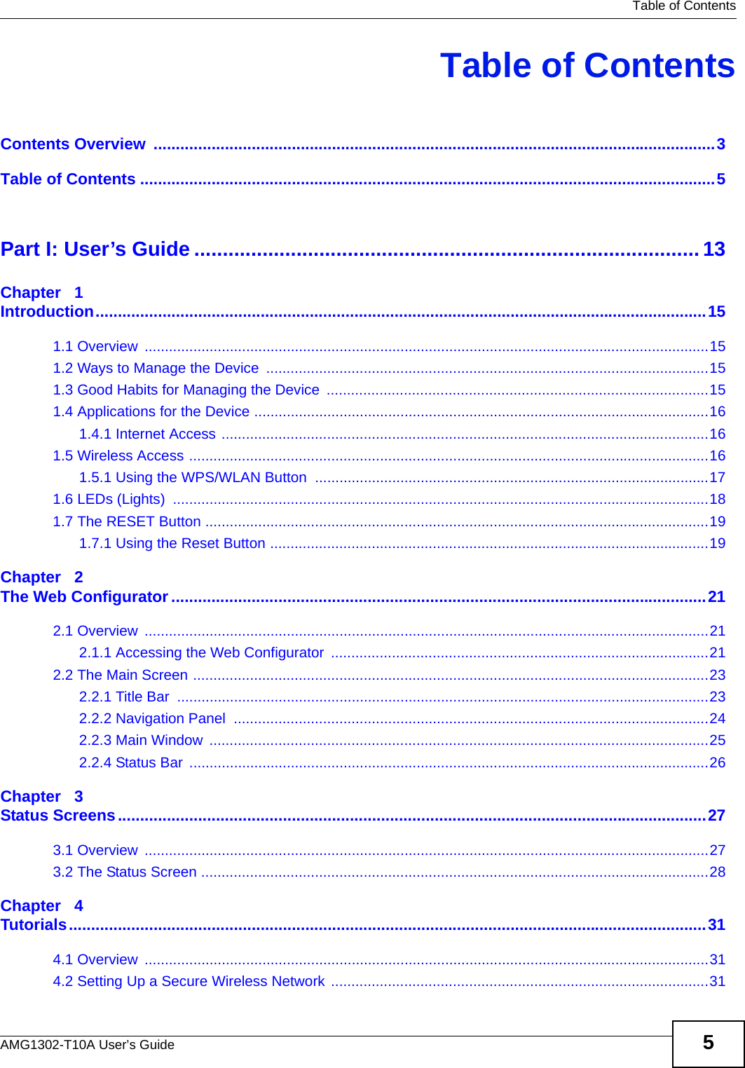   Table of ContentsAMG1302-T10A User’s Guide 5Table of ContentsContents Overview  ..............................................................................................................................3Table of Contents .................................................................................................................................5Part I: User’s Guide ......................................................................................... 13Chapter   1Introduction.........................................................................................................................................151.1 Overview  ...........................................................................................................................................151.2 Ways to Manage the Device  .............................................................................................................151.3 Good Habits for Managing the Device  ..............................................................................................151.4 Applications for the Device ................................................................................................................161.4.1 Internet Access ........................................................................................................................161.5 Wireless Access ................................................................................................................................161.5.1 Using the WPS/WLAN Button  .................................................................................................171.6 LEDs (Lights)  ....................................................................................................................................181.7 The RESET Button ............................................................................................................................191.7.1 Using the Reset Button ............................................................................................................19Chapter   2The Web Configurator........................................................................................................................212.1 Overview  ...........................................................................................................................................212.1.1 Accessing the Web Configurator  .............................................................................................212.2 The Main Screen ...............................................................................................................................232.2.1 Title Bar  ...................................................................................................................................232.2.2 Navigation Panel  .....................................................................................................................242.2.3 Main Window  ...........................................................................................................................252.2.4 Status Bar ................................................................................................................................26Chapter   3Status Screens....................................................................................................................................273.1 Overview  ...........................................................................................................................................273.2 The Status Screen .............................................................................................................................28Chapter   4Tutorials...............................................................................................................................................314.1 Overview  ...........................................................................................................................................314.2 Setting Up a Secure Wireless Network .............................................................................................31