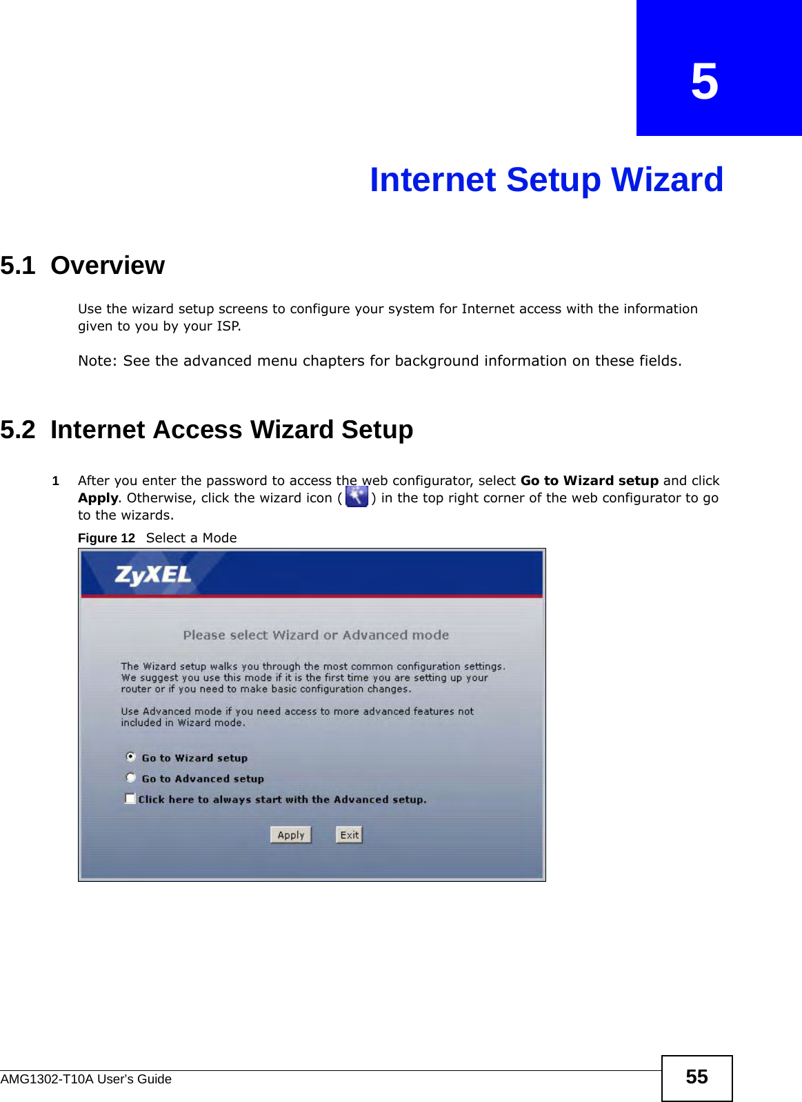 AMG1302-T10A User’s Guide 55CHAPTER   5Internet Setup Wizard5.1  OverviewUse the wizard setup screens to configure your system for Internet access with the information given to you by your ISP. Note: See the advanced menu chapters for background information on these fields.5.2  Internet Access Wizard Setup1After you enter the password to access the web configurator, select Go to Wizard setup and click Apply. Otherwise, click the wizard icon ( ) in the top right corner of the web configurator to go to the wizards. Figure 12   Select a Mode