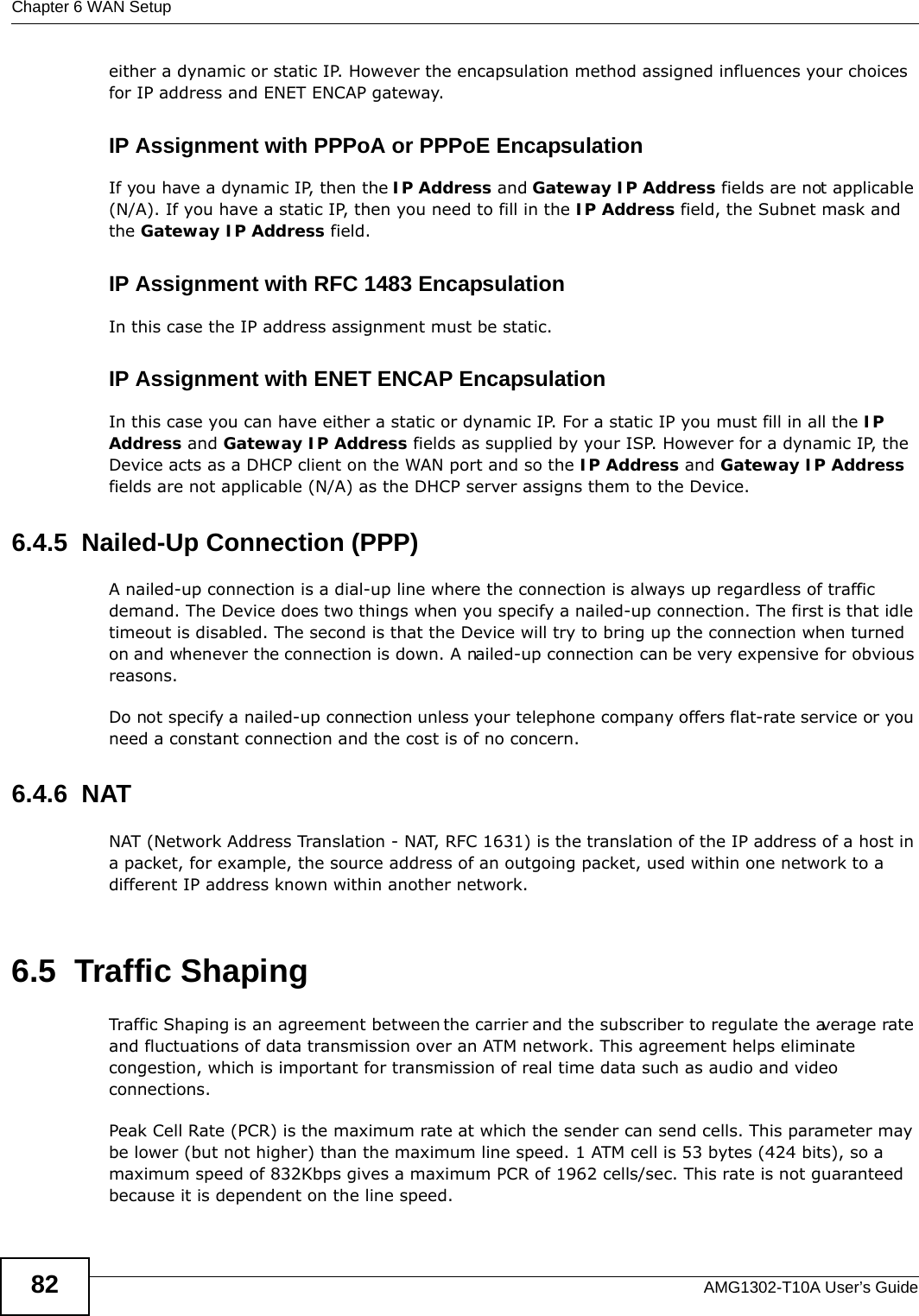 Chapter 6 WAN SetupAMG1302-T10A User’s Guide82either a dynamic or static IP. However the encapsulation method assigned influences your choices for IP address and ENET ENCAP gateway.IP Assignment with PPPoA or PPPoE EncapsulationIf you have a dynamic IP, then the IP Address and Gateway IP Address fields are not applicable (N/A). If you have a static IP, then you need to fill in the IP Address field, the Subnet mask and the Gateway IP Address field.IP Assignment with RFC 1483 EncapsulationIn this case the IP address assignment must be static.IP Assignment with ENET ENCAP EncapsulationIn this case you can have either a static or dynamic IP. For a static IP you must fill in all the IP Address and Gateway IP Address fields as supplied by your ISP. However for a dynamic IP, the Device acts as a DHCP client on the WAN port and so the IP Address and Gateway IP Address fields are not applicable (N/A) as the DHCP server assigns them to the Device.6.4.5  Nailed-Up Connection (PPP)A nailed-up connection is a dial-up line where the connection is always up regardless of traffic demand. The Device does two things when you specify a nailed-up connection. The first is that idle timeout is disabled. The second is that the Device will try to bring up the connection when turned on and whenever the connection is down. A nailed-up connection can be very expensive for obvious reasons. Do not specify a nailed-up connection unless your telephone company offers flat-rate service or you need a constant connection and the cost is of no concern.6.4.6  NATNAT (Network Address Translation - NAT, RFC 1631) is the translation of the IP address of a host in a packet, for example, the source address of an outgoing packet, used within one network to a different IP address known within another network.6.5  Traffic ShapingTraffic Shaping is an agreement between the carrier and the subscriber to regulate the average rate and fluctuations of data transmission over an ATM network. This agreement helps eliminate congestion, which is important for transmission of real time data such as audio and video connections.Peak Cell Rate (PCR) is the maximum rate at which the sender can send cells. This parameter may be lower (but not higher) than the maximum line speed. 1 ATM cell is 53 bytes (424 bits), so a maximum speed of 832Kbps gives a maximum PCR of 1962 cells/sec. This rate is not guaranteed because it is dependent on the line speed.