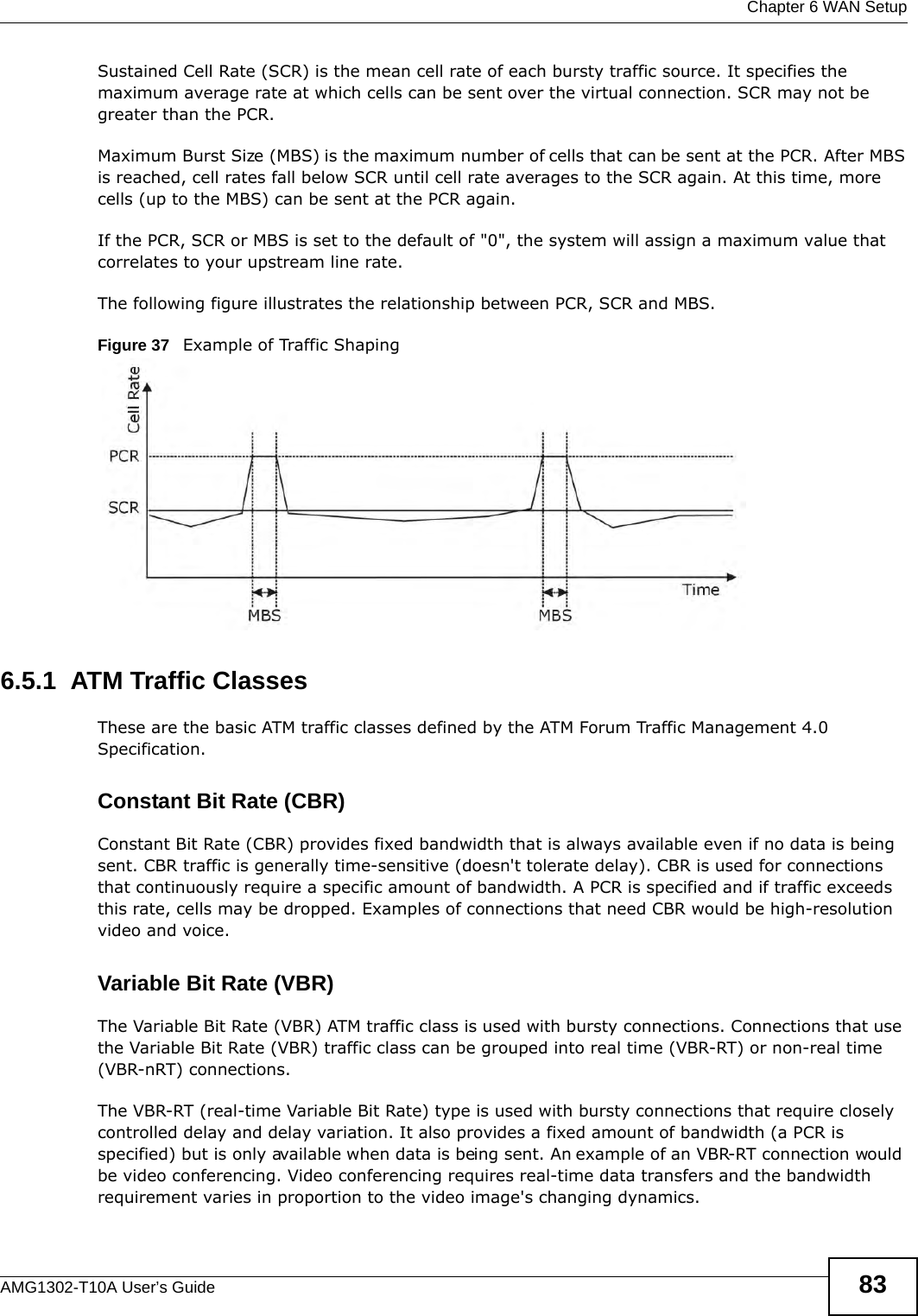  Chapter 6 WAN SetupAMG1302-T10A User’s Guide 83Sustained Cell Rate (SCR) is the mean cell rate of each bursty traffic source. It specifies the maximum average rate at which cells can be sent over the virtual connection. SCR may not be greater than the PCR.Maximum Burst Size (MBS) is the maximum number of cells that can be sent at the PCR. After MBS is reached, cell rates fall below SCR until cell rate averages to the SCR again. At this time, more cells (up to the MBS) can be sent at the PCR again.If the PCR, SCR or MBS is set to the default of &quot;0&quot;, the system will assign a maximum value that correlates to your upstream line rate. The following figure illustrates the relationship between PCR, SCR and MBS. Figure 37   Example of Traffic Shaping6.5.1  ATM Traffic ClassesThese are the basic ATM traffic classes defined by the ATM Forum Traffic Management 4.0 Specification. Constant Bit Rate (CBR)Constant Bit Rate (CBR) provides fixed bandwidth that is always available even if no data is being sent. CBR traffic is generally time-sensitive (doesn&apos;t tolerate delay). CBR is used for connections that continuously require a specific amount of bandwidth. A PCR is specified and if traffic exceeds this rate, cells may be dropped. Examples of connections that need CBR would be high-resolution video and voice.Variable Bit Rate (VBR) The Variable Bit Rate (VBR) ATM traffic class is used with bursty connections. Connections that use the Variable Bit Rate (VBR) traffic class can be grouped into real time (VBR-RT) or non-real time (VBR-nRT) connections. The VBR-RT (real-time Variable Bit Rate) type is used with bursty connections that require closely controlled delay and delay variation. It also provides a fixed amount of bandwidth (a PCR is specified) but is only available when data is being sent. An example of an VBR-RT connection would be video conferencing. Video conferencing requires real-time data transfers and the bandwidth requirement varies in proportion to the video image&apos;s changing dynamics. 