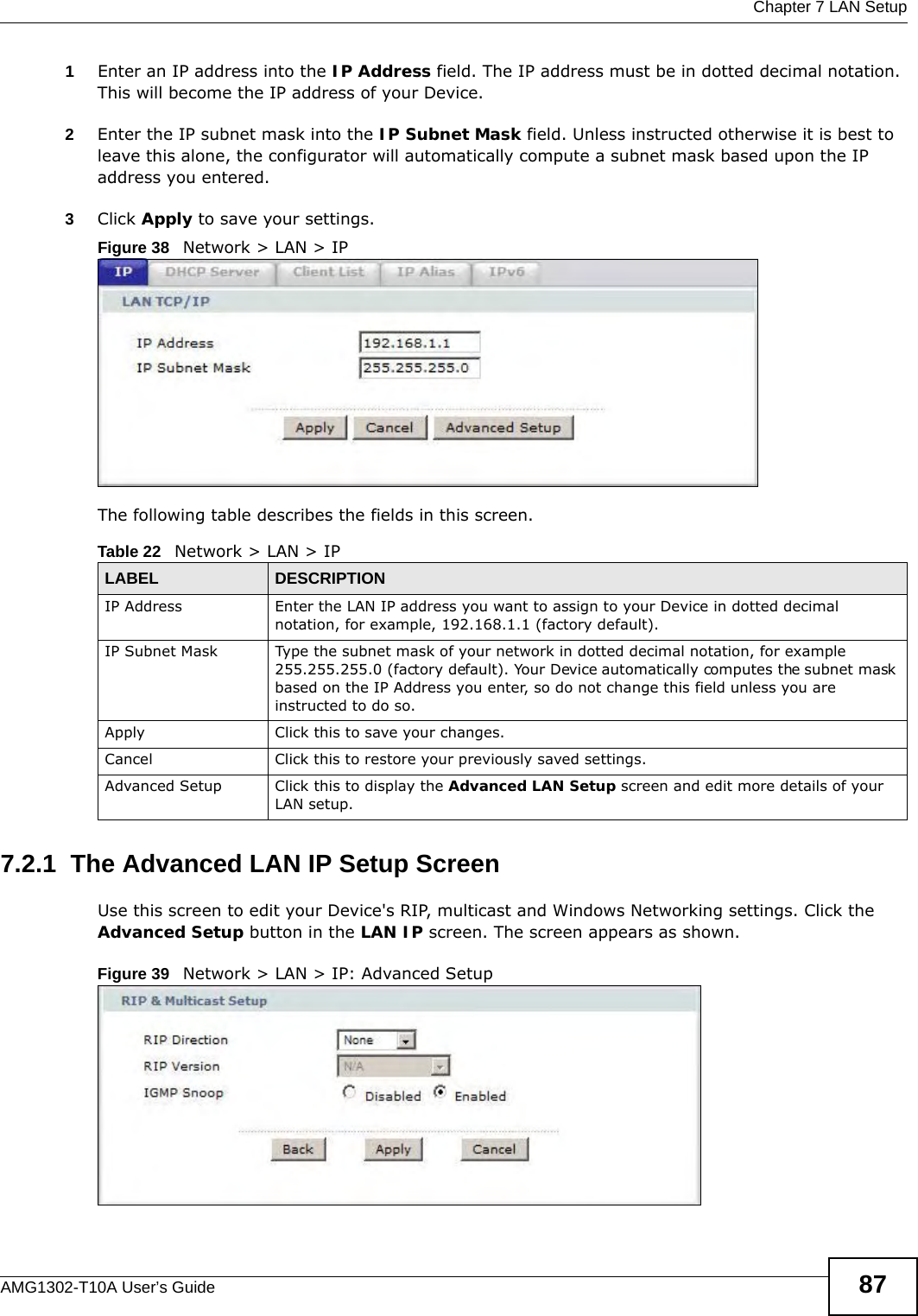  Chapter 7 LAN SetupAMG1302-T10A User’s Guide 871Enter an IP address into the IP Address field. The IP address must be in dotted decimal notation. This will become the IP address of your Device.2Enter the IP subnet mask into the IP Subnet Mask field. Unless instructed otherwise it is best to leave this alone, the configurator will automatically compute a subnet mask based upon the IP address you entered.3Click Apply to save your settings.Figure 38   Network &gt; LAN &gt; IPThe following table describes the fields in this screen.  7.2.1  The Advanced LAN IP Setup Screen Use this screen to edit your Device&apos;s RIP, multicast and Windows Networking settings. Click the Advanced Setup button in the LAN IP screen. The screen appears as shown.Figure 39   Network &gt; LAN &gt; IP: Advanced SetupTable 22   Network &gt; LAN &gt; IPLABEL DESCRIPTIONIP Address Enter the LAN IP address you want to assign to your Device in dotted decimal notation, for example, 192.168.1.1 (factory default). IP Subnet Mask  Type the subnet mask of your network in dotted decimal notation, for example 255.255.255.0 (factory default). Your Device automatically computes the subnet mask based on the IP Address you enter, so do not change this field unless you are instructed to do so.Apply Click this to save your changes.Cancel Click this to restore your previously saved settings.Advanced Setup Click this to display the Advanced LAN Setup screen and edit more details of your LAN setup.