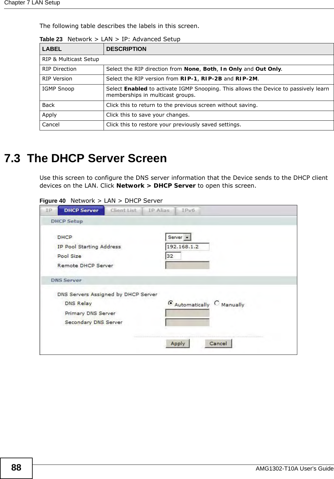 Chapter 7 LAN SetupAMG1302-T10A User’s Guide88The following table describes the labels in this screen.  7.3  The DHCP Server ScreenUse this screen to configure the DNS server information that the Device sends to the DHCP client devices on the LAN. Click Network &gt; DHCP Server to open this screen.Figure 40   Network &gt; LAN &gt; DHCP ServerTable 23   Network &gt; LAN &gt; IP: Advanced SetupLABEL DESCRIPTIONRIP &amp; Multicast SetupRIP Direction Select the RIP direction from None, Both, In Only and Out Only.RIP Version Select the RIP version from RIP-1, RIP-2B and RIP-2M.IGMP Snoop Select Enabled to activate IGMP Snooping. This allows the Device to passively learn memberships in multicast groups.Back Click this to return to the previous screen without saving.Apply Click this to save your changes.Cancel Click this to restore your previously saved settings.
