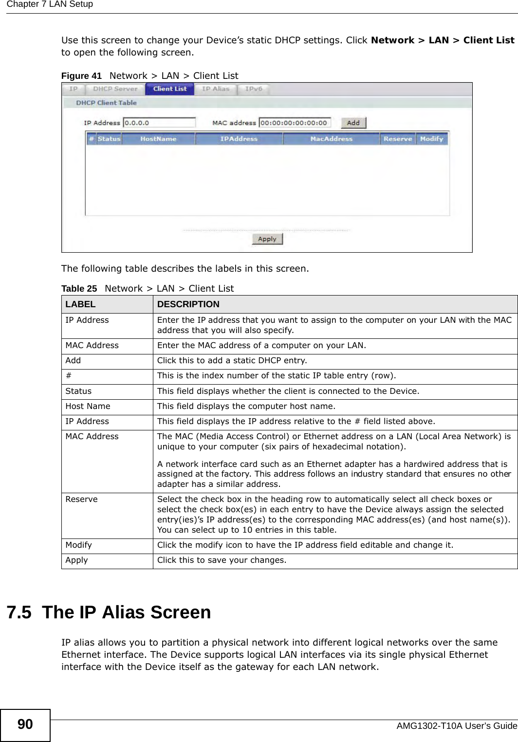 Chapter 7 LAN SetupAMG1302-T10A User’s Guide90Use this screen to change your Device’s static DHCP settings. Click Network &gt; LAN &gt; Client List to open the following screen.Figure 41   Network &gt; LAN &gt; Client List The following table describes the labels in this screen.7.5  The IP Alias ScreenIP alias allows you to partition a physical network into different logical networks over the same Ethernet interface. The Device supports logical LAN interfaces via its single physical Ethernet interface with the Device itself as the gateway for each LAN network.Table 25   Network &gt; LAN &gt; Client ListLABEL DESCRIPTIONIP Address Enter the IP address that you want to assign to the computer on your LAN with the MAC address that you will also specify.MAC Address Enter the MAC address of a computer on your LAN.Add Click this to add a static DHCP entry. # This is the index number of the static IP table entry (row).Status This field displays whether the client is connected to the Device.Host Name  This field displays the computer host name.IP Address This field displays the IP address relative to the # field listed above.MAC Address The MAC (Media Access Control) or Ethernet address on a LAN (Local Area Network) is unique to your computer (six pairs of hexadecimal notation).A network interface card such as an Ethernet adapter has a hardwired address that is assigned at the factory. This address follows an industry standard that ensures no other adapter has a similar address.Reserve Select the check box in the heading row to automatically select all check boxes or select the check box(es) in each entry to have the Device always assign the selected entry(ies)’s IP address(es) to the corresponding MAC address(es) (and host name(s)). You can select up to 10 entries in this table. Modify Click the modify icon to have the IP address field editable and change it.Apply Click this to save your changes.