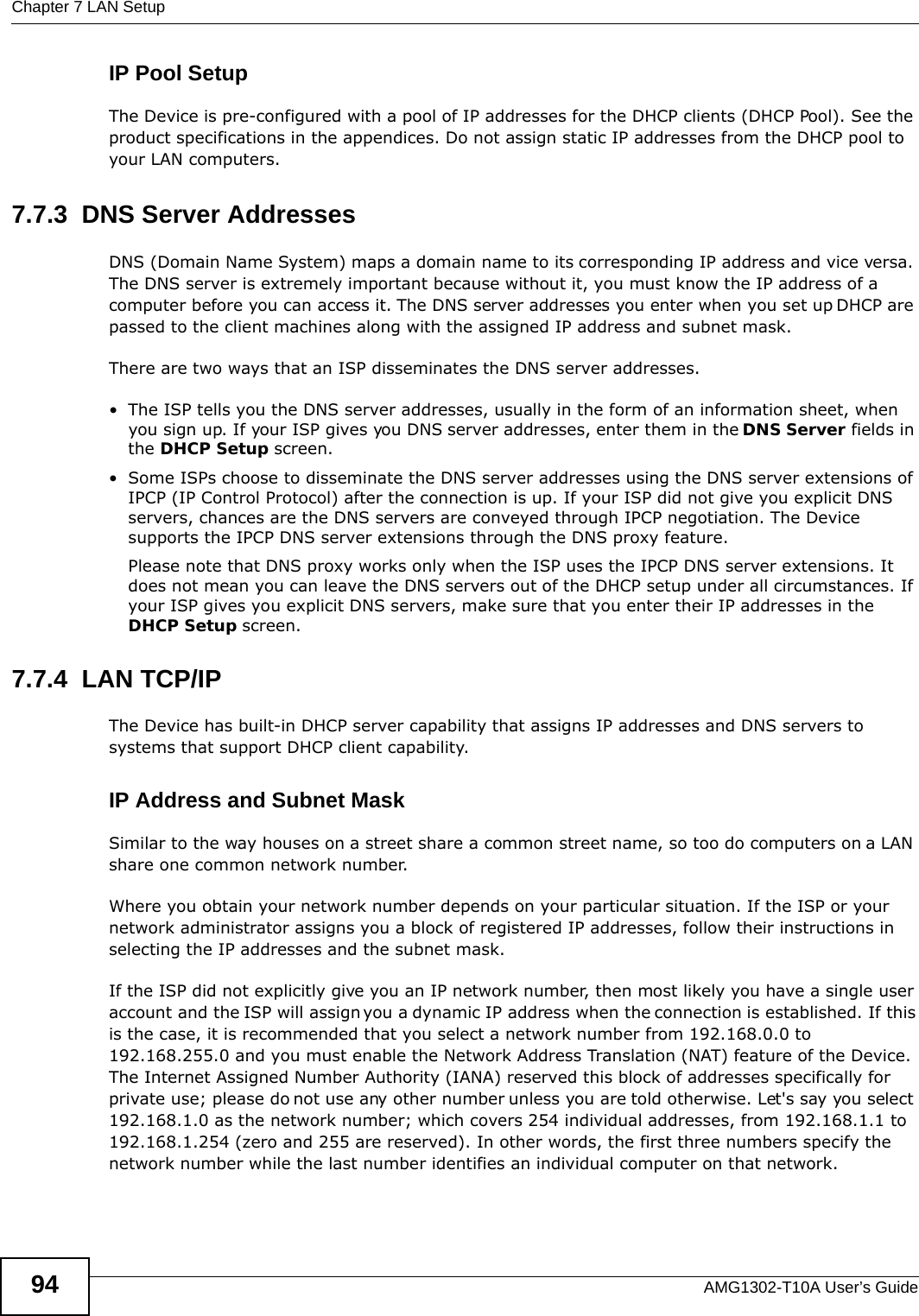 Chapter 7 LAN SetupAMG1302-T10A User’s Guide94IP Pool SetupThe Device is pre-configured with a pool of IP addresses for the DHCP clients (DHCP Pool). See the product specifications in the appendices. Do not assign static IP addresses from the DHCP pool to your LAN computers.7.7.3  DNS Server Addresses DNS (Domain Name System) maps a domain name to its corresponding IP address and vice versa. The DNS server is extremely important because without it, you must know the IP address of a computer before you can access it. The DNS server addresses you enter when you set up DHCP are passed to the client machines along with the assigned IP address and subnet mask.There are two ways that an ISP disseminates the DNS server addresses. • The ISP tells you the DNS server addresses, usually in the form of an information sheet, when you sign up. If your ISP gives you DNS server addresses, enter them in the DNS Server fields in the DHCP Setup screen.• Some ISPs choose to disseminate the DNS server addresses using the DNS server extensions of IPCP (IP Control Protocol) after the connection is up. If your ISP did not give you explicit DNS servers, chances are the DNS servers are conveyed through IPCP negotiation. The Device supports the IPCP DNS server extensions through the DNS proxy feature.Please note that DNS proxy works only when the ISP uses the IPCP DNS server extensions. It does not mean you can leave the DNS servers out of the DHCP setup under all circumstances. If your ISP gives you explicit DNS servers, make sure that you enter their IP addresses in the DHCP Setup screen.7.7.4  LAN TCP/IP The Device has built-in DHCP server capability that assigns IP addresses and DNS servers to systems that support DHCP client capability.IP Address and Subnet MaskSimilar to the way houses on a street share a common street name, so too do computers on a LAN share one common network number.Where you obtain your network number depends on your particular situation. If the ISP or your network administrator assigns you a block of registered IP addresses, follow their instructions in selecting the IP addresses and the subnet mask.If the ISP did not explicitly give you an IP network number, then most likely you have a single user account and the ISP will assign you a dynamic IP address when the connection is established. If this is the case, it is recommended that you select a network number from 192.168.0.0 to 192.168.255.0 and you must enable the Network Address Translation (NAT) feature of the Device. The Internet Assigned Number Authority (IANA) reserved this block of addresses specifically for private use; please do not use any other number unless you are told otherwise. Let&apos;s say you select 192.168.1.0 as the network number; which covers 254 individual addresses, from 192.168.1.1 to 192.168.1.254 (zero and 255 are reserved). In other words, the first three numbers specify the network number while the last number identifies an individual computer on that network.