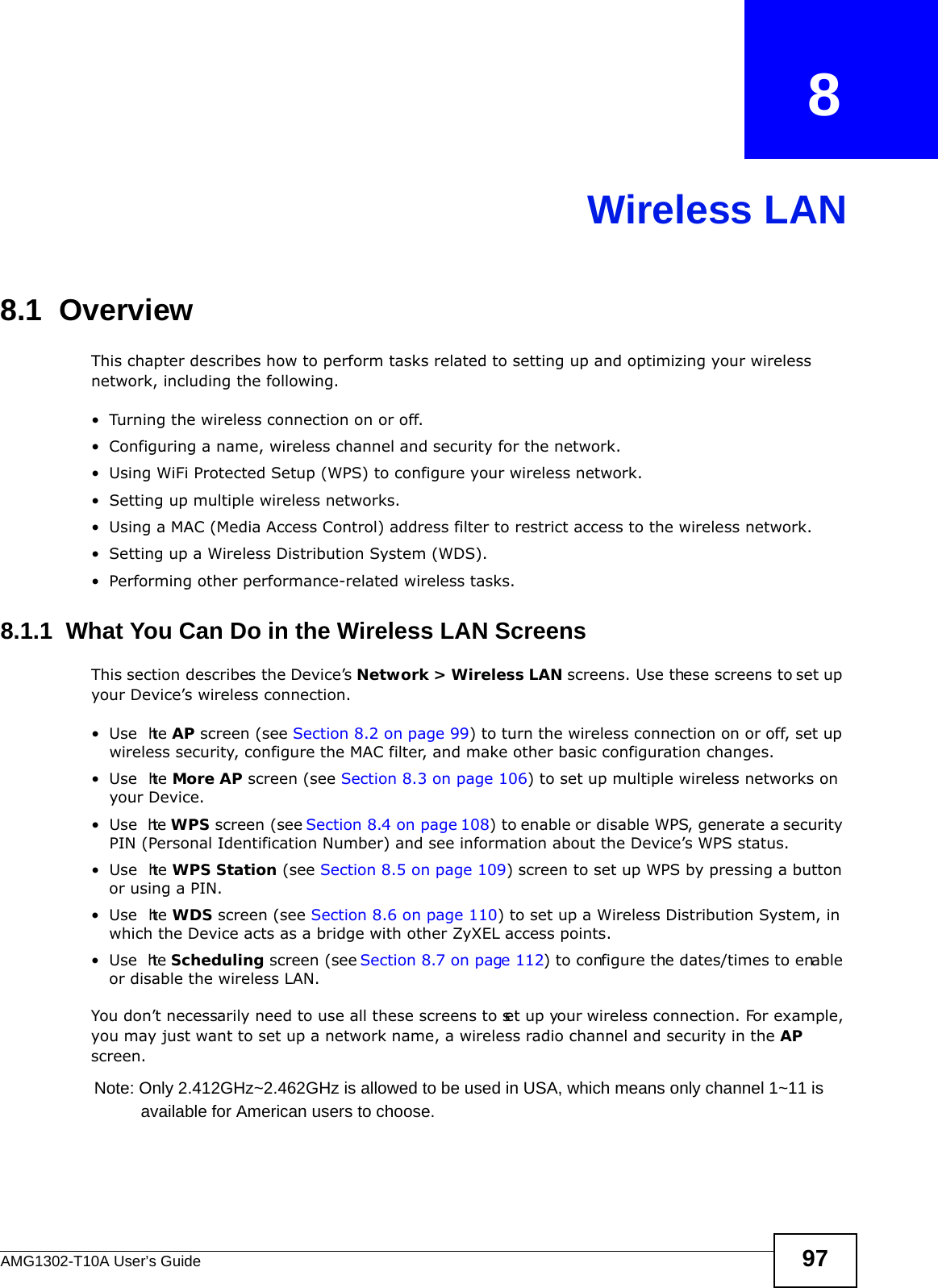 AMG1302-T10A User’s Guide 97CHAPTER   8Wireless LAN8.1  Overview This chapter describes how to perform tasks related to setting up and optimizing your wireless network, including the following.• Turning the wireless connection on or off.• Configuring a name, wireless channel and security for the network.• Using WiFi Protected Setup (WPS) to configure your wireless network.• Setting up multiple wireless networks.• Using a MAC (Media Access Control) address filter to restrict access to the wireless network.• Setting up a Wireless Distribution System (WDS).• Performing other performance-related wireless tasks.8.1.1  What You Can Do in the Wireless LAN ScreensThis section describes the Device’s Network &gt; Wireless LAN screens. Use these screens to set up your Device’s wireless connection.•Use  the AP screen (see Section 8.2 on page 99) to turn the wireless connection on or off, set up wireless security, configure the MAC filter, and make other basic configuration changes.•Use  the More AP screen (see Section 8.3 on page 106) to set up multiple wireless networks on your Device.•Use  the WPS screen (see Section 8.4 on page 108) to enable or disable WPS, generate a security PIN (Personal Identification Number) and see information about the Device’s WPS status.•Use  the WPS Station (see Section 8.5 on page 109) screen to set up WPS by pressing a button or using a PIN.•Use  the WDS screen (see Section 8.6 on page 110) to set up a Wireless Distribution System, in which the Device acts as a bridge with other ZyXEL access points.•Use  the Scheduling screen (see Section 8.7 on page 112) to configure the dates/times to enable or disable the wireless LAN.You don’t necessarily need to use all these screens to set up your wireless connection. For example, you may just want to set up a network name, a wireless radio channel and security in the AP screen.Note: Only 2.412GHz~2.462GHz is allowed to be used in USA, which means only channel 1~11 is           available for American users to choose.