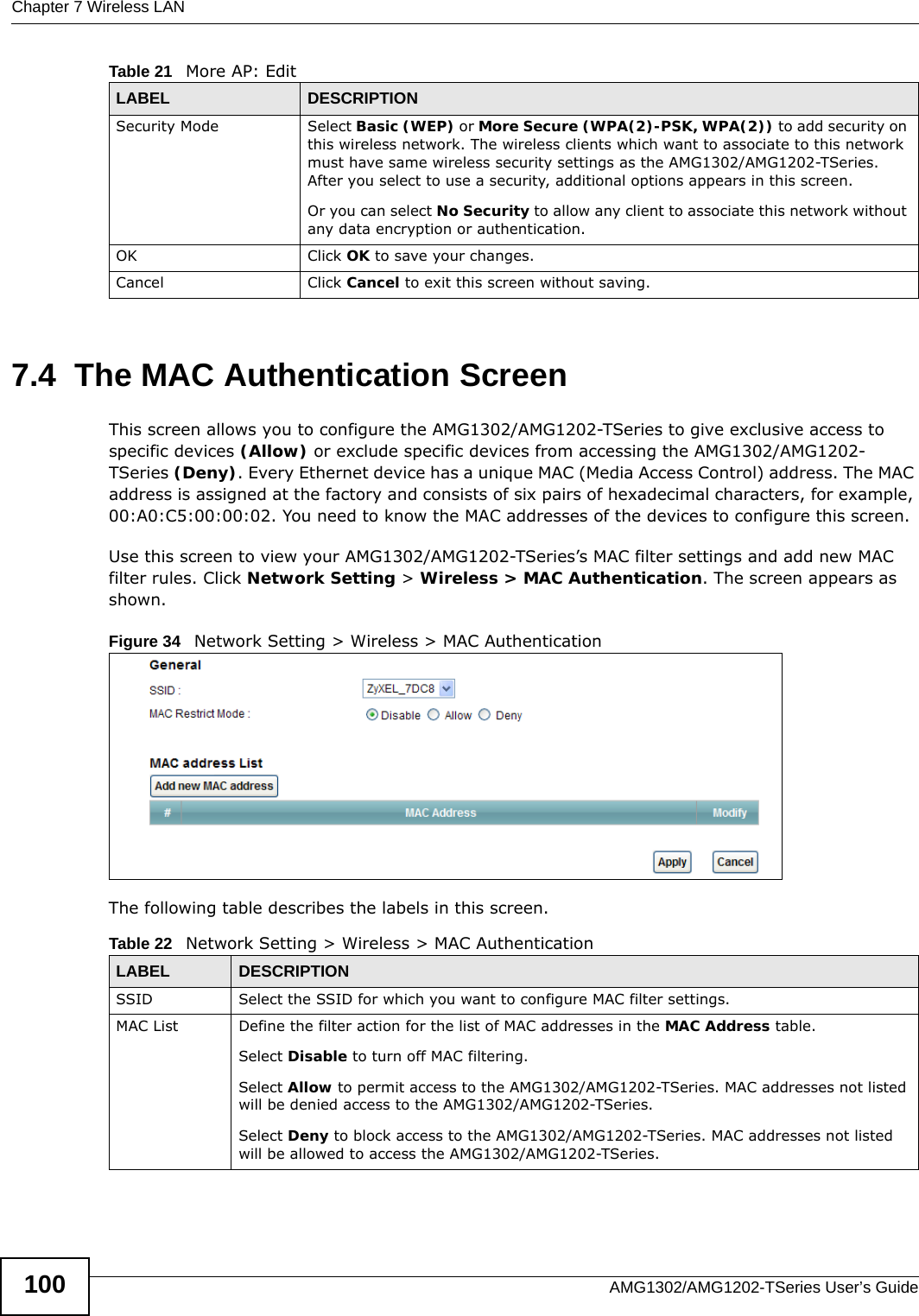 Chapter 7 Wireless LANAMG1302/AMG1202-TSeries User’s Guide1007.4  The MAC Authentication ScreenThis screen allows you to configure the AMG1302/AMG1202-TSeries to give exclusive access to specific devices (Allow) or exclude specific devices from accessing the AMG1302/AMG1202-TSeries (Deny). Every Ethernet device has a unique MAC (Media Access Control) address. The MAC address is assigned at the factory and consists of six pairs of hexadecimal characters, for example, 00:A0:C5:00:00:02. You need to know the MAC addresses of the devices to configure this screen.Use this screen to view your AMG1302/AMG1202-TSeries’s MAC filter settings and add new MAC filter rules. Click Network Setting &gt; Wireless &gt; MAC Authentication. The screen appears as shown.Figure 34   Network Setting &gt; Wireless &gt; MAC AuthenticationThe following table describes the labels in this screen.Security Mode Select Basic (WEP) or More Secure (WPA(2)-PSK, WPA(2)) to add security on this wireless network. The wireless clients which want to associate to this network must have same wireless security settings as the AMG1302/AMG1202-TSeries. After you select to use a security, additional options appears in this screen. Or you can select No Security to allow any client to associate this network without any data encryption or authentication.OK Click OK to save your changes.Cancel Click Cancel to exit this screen without saving.Table 21   More AP: EditLABEL DESCRIPTIONTable 22   Network Setting &gt; Wireless &gt; MAC AuthenticationLABEL DESCRIPTIONSSID Select the SSID for which you want to configure MAC filter settings.MAC List Define the filter action for the list of MAC addresses in the MAC Address table. Select Disable to turn off MAC filtering.Select Allow to permit access to the AMG1302/AMG1202-TSeries. MAC addresses not listed will be denied access to the AMG1302/AMG1202-TSeries. Select Deny to block access to the AMG1302/AMG1202-TSeries. MAC addresses not listed will be allowed to access the AMG1302/AMG1202-TSeries. 