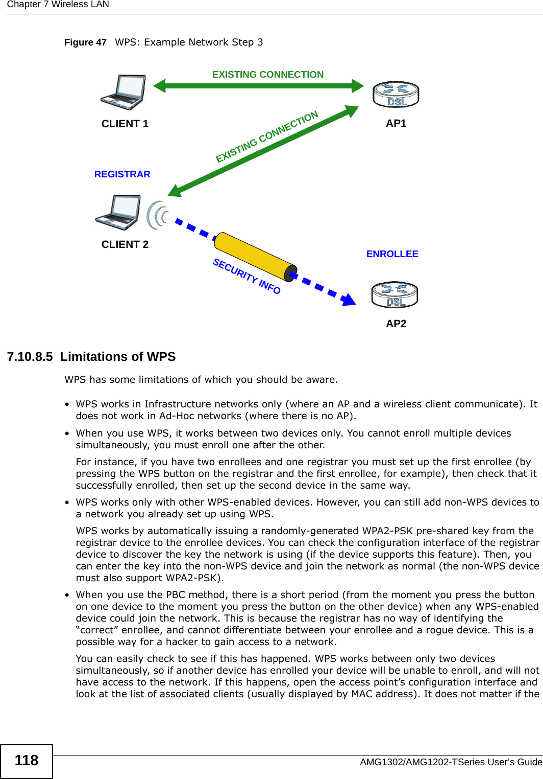 Chapter 7 Wireless LANAMG1302/AMG1202-TSeries User’s Guide118Figure 47   WPS: Example Network Step 37.10.8.5  Limitations of WPSWPS has some limitations of which you should be aware. • WPS works in Infrastructure networks only (where an AP and a wireless client communicate). It does not work in Ad-Hoc networks (where there is no AP).• When you use WPS, it works between two devices only. You cannot enroll multiple devices simultaneously, you must enroll one after the other. For instance, if you have two enrollees and one registrar you must set up the first enrollee (by pressing the WPS button on the registrar and the first enrollee, for example), then check that it successfully enrolled, then set up the second device in the same way.• WPS works only with other WPS-enabled devices. However, you can still add non-WPS devices to a network you already set up using WPS. WPS works by automatically issuing a randomly-generated WPA2-PSK pre-shared key from the registrar device to the enrollee devices. You can check the configuration interface of the registrar device to discover the key the network is using (if the device supports this feature). Then, you can enter the key into the non-WPS device and join the network as normal (the non-WPS device must also support WPA2-PSK).• When you use the PBC method, there is a short period (from the moment you press the button on one device to the moment you press the button on the other device) when any WPS-enabled device could join the network. This is because the registrar has no way of identifying the “correct” enrollee, and cannot differentiate between your enrollee and a rogue device. This is a possible way for a hacker to gain access to a network.You can easily check to see if this has happened. WPS works between only two devices simultaneously, so if another device has enrolled your device will be unable to enroll, and will not have access to the network. If this happens, open the access point’s configuration interface and look at the list of associated clients (usually displayed by MAC address). It does not matter if the CLIENT 1 AP1REGISTRARCLIENT 2EXISTING CONNECTIONSECURITY INFOENROLLEEAP2EXISTING CONNECTION