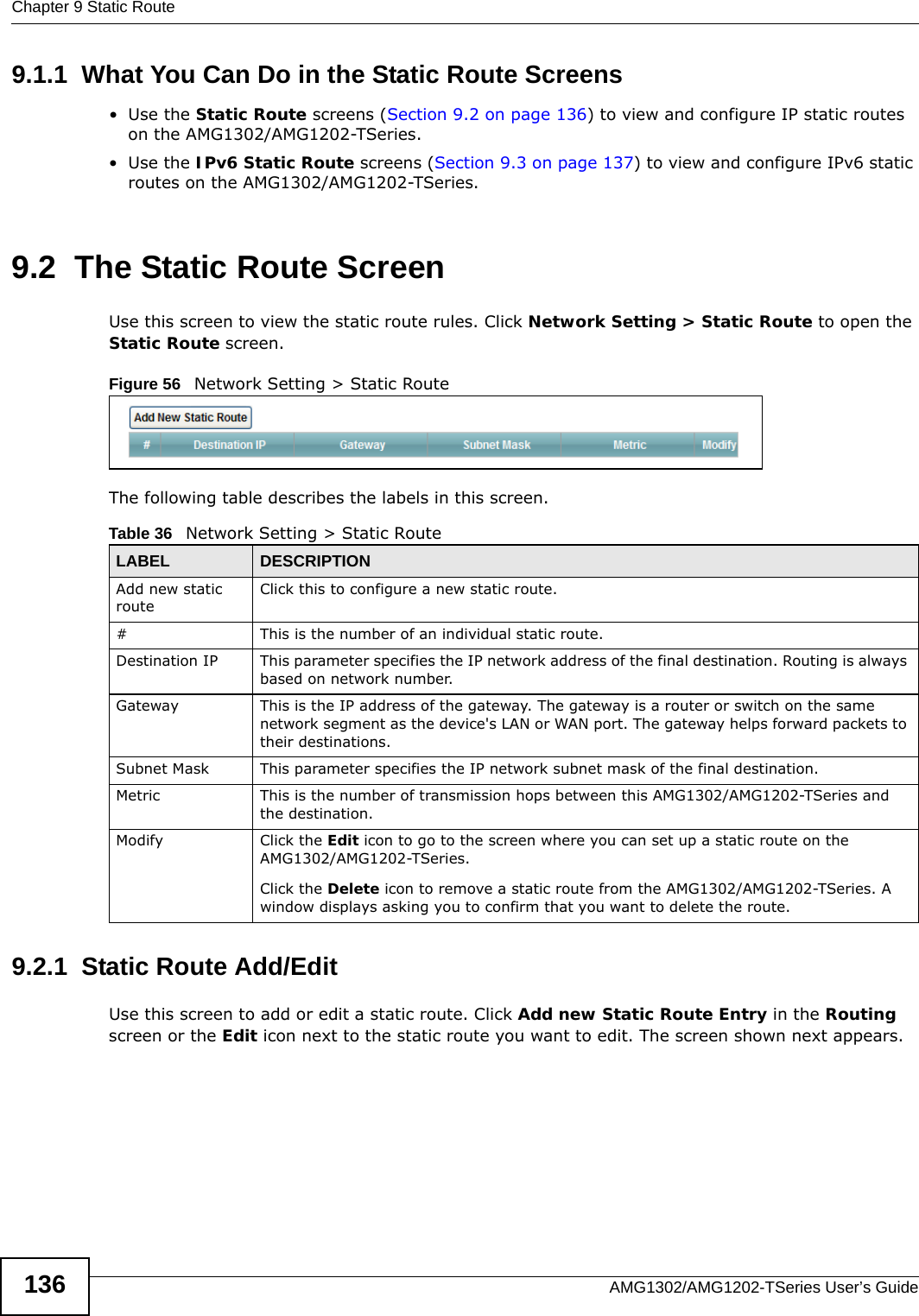 Chapter 9 Static RouteAMG1302/AMG1202-TSeries User’s Guide1369.1.1  What You Can Do in the Static Route Screens•Use the Static Route screens (Section 9.2 on page 136) to view and configure IP static routes on the AMG1302/AMG1202-TSeries.•Use the IPv6 Static Route screens (Section 9.3 on page 137) to view and configure IPv6 static routes on the AMG1302/AMG1202-TSeries.9.2  The Static Route ScreenUse this screen to view the static route rules. Click Network Setting &gt; Static Route to open the Static Route screen.Figure 56   Network Setting &gt; Static RouteThe following table describes the labels in this screen. 9.2.1  Static Route Add/Edit   Use this screen to add or edit a static route. Click Add new Static Route Entry in the Routing screen or the Edit icon next to the static route you want to edit. The screen shown next appears.Table 36   Network Setting &gt; Static RouteLABEL DESCRIPTIONAdd new static routeClick this to configure a new static route.#This is the number of an individual static route.Destination IP This parameter specifies the IP network address of the final destination. Routing is always based on network number. Gateway This is the IP address of the gateway. The gateway is a router or switch on the same network segment as the device&apos;s LAN or WAN port. The gateway helps forward packets to their destinations.Subnet Mask This parameter specifies the IP network subnet mask of the final destination.Metric This is the number of transmission hops between this AMG1302/AMG1202-TSeries and the destination.Modify Click the Edit icon to go to the screen where you can set up a static route on the AMG1302/AMG1202-TSeries.Click the Delete icon to remove a static route from the AMG1302/AMG1202-TSeries. A window displays asking you to confirm that you want to delete the route. 
