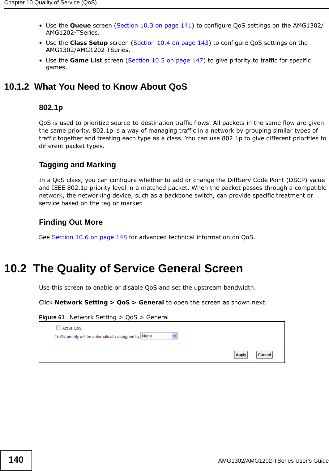 Chapter 10 Quality of Service (QoS)AMG1302/AMG1202-TSeries User’s Guide140•Use the Queue screen (Section 10.3 on page 141) to configure QoS settings on the AMG1302/AMG1202-TSeries.•Use the Class Setup screen (Section 10.4 on page 143) to configure QoS settings on the AMG1302/AMG1202-TSeries.•Use the Game List screen (Section 10.5 on page 147) to give priority to traffic for specific games.10.1.2  What You Need to Know About QoS802.1pQoS is used to prioritize source-to-destination traffic flows. All packets in the same flow are given the same priority. 802.1p is a way of managing traffic in a network by grouping similar types of traffic together and treating each type as a class. You can use 802.1p to give different priorities to different packet types. Tagging and MarkingIn a QoS class, you can configure whether to add or change the DiffServ Code Point (DSCP) value and IEEE 802.1p priority level in a matched packet. When the packet passes through a compatible network, the networking device, such as a backbone switch, can provide specific treatment or service based on the tag or marker.Finding Out MoreSee Section 10.6 on page 148 for advanced technical information on QoS.10.2  The Quality of Service General ScreenUse this screen to enable or disable QoS and set the upstream bandwidth.Click Network Setting &gt; QoS &gt; General to open the screen as shown next.Figure 61   Network Setting &gt; QoS &gt; General