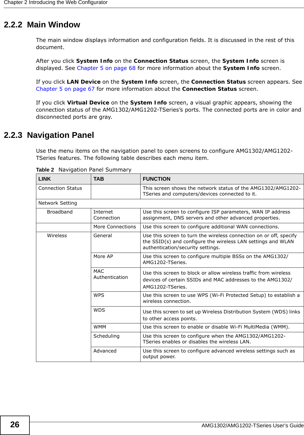Chapter 2 Introducing the Web ConfiguratorAMG1302/AMG1202-TSeries User’s Guide262.2.2  Main WindowThe main window displays information and configuration fields. It is discussed in the rest of this document.After you click System Info on the Connection Status screen, the System Info screen is displayed. See Chapter 5 on page 68 for more information about the System Info screen.If you click LAN Device on the System Info screen, the Connection Status screen appears. See Chapter 5 on page 67 for more information about the Connection Status screen.If you click Virtual Device on the System Info screen, a visual graphic appears, showing the connection status of the AMG1302/AMG1202-TSeries’s ports. The connected ports are in color and disconnected ports are gray.2.2.3  Navigation PanelUse the menu items on the navigation panel to open screens to configure AMG1302/AMG1202-TSeries features. The following table describes each menu item.Table 2   Navigation Panel SummaryLINK TAB FUNCTIONConnection Status This screen shows the network status of the AMG1302/AMG1202-TSeries and computers/devices connected to it.Network SettingBroadband Internet ConnectionUse this screen to configure ISP parameters, WAN IP address assignment, DNS servers and other advanced properties.More Connections Use this screen to configure additional WAN connections.Wireless General Use this screen to turn the wireless connection on or off, specify the SSID(s) and configure the wireless LAN settings and WLAN authentication/security settings.More AP Use this screen to configure multiple BSSs on the AMG1302/AMG1202-TSeries.MAC Authentication Use this screen to block or allow wireless traffic from wireless devices of certain SSIDs and MAC addresses to the AMG1302/AMG1202-TSeries.WPS Use this screen to use WPS (Wi-Fi Protected Setup) to establish a wireless connection.WDS Use this screen to set up Wireless Distribution System (WDS) links to other access points.WMM Use this screen to enable or disable Wi-Fi MultiMedia (WMM).Scheduling Use this screen to configure when the AMG1302/AMG1202-TSeries enables or disables the wireless LAN.Advanced Use this screen to configure advanced wireless settings such as output power.