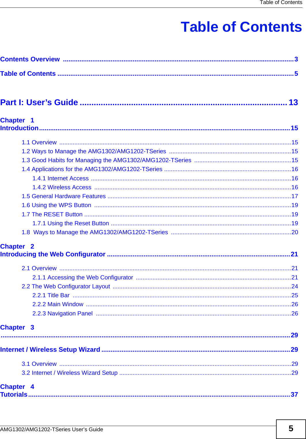   Table of ContentsAMG1302/AMG1202-TSeries User’s Guide 5Table of ContentsContents Overview  ..............................................................................................................................3Table of Contents .................................................................................................................................5Part I: User’s Guide ......................................................................................... 13Chapter   1Introduction.........................................................................................................................................151.1 Overview  ...........................................................................................................................................151.2 Ways to Manage the AMG1302/AMG1202-TSeries  .........................................................................151.3 Good Habits for Managing the AMG1302/AMG1202-TSeries ..........................................................151.4 Applications for the AMG1302/AMG1202-TSeries ............................................................................161.4.1 Internet Access ........................................................................................................................161.4.2 Wireless Access  ......................................................................................................................161.5 General Hardware Features ..............................................................................................................171.6 Using the WPS Button  ......................................................................................................................191.7 The RESET Button ............................................................................................................................191.7.1 Using the Reset Button ............................................................................................................191.8  Ways to Manage the AMG1302/AMG1202-TSeries  ........................................................................20Chapter   2Introducing the Web Configurator ....................................................................................................212.1 Overview  ...........................................................................................................................................212.1.1 Accessing the Web Configurator  .............................................................................................212.2 The Web Configurator Layout ...........................................................................................................242.2.1 Title Bar  ...................................................................................................................................252.2.2 Main Window  ...........................................................................................................................262.2.3 Navigation Panel  .....................................................................................................................26Chapter   3..............................................................................................................................................................29Internet / Wireless Setup Wizard.......................................................................................................293.1 Overview  ...........................................................................................................................................293.2 Internet / Wireless Wizard Setup .......................................................................................................29Chapter   4Tutorials...............................................................................................................................................37