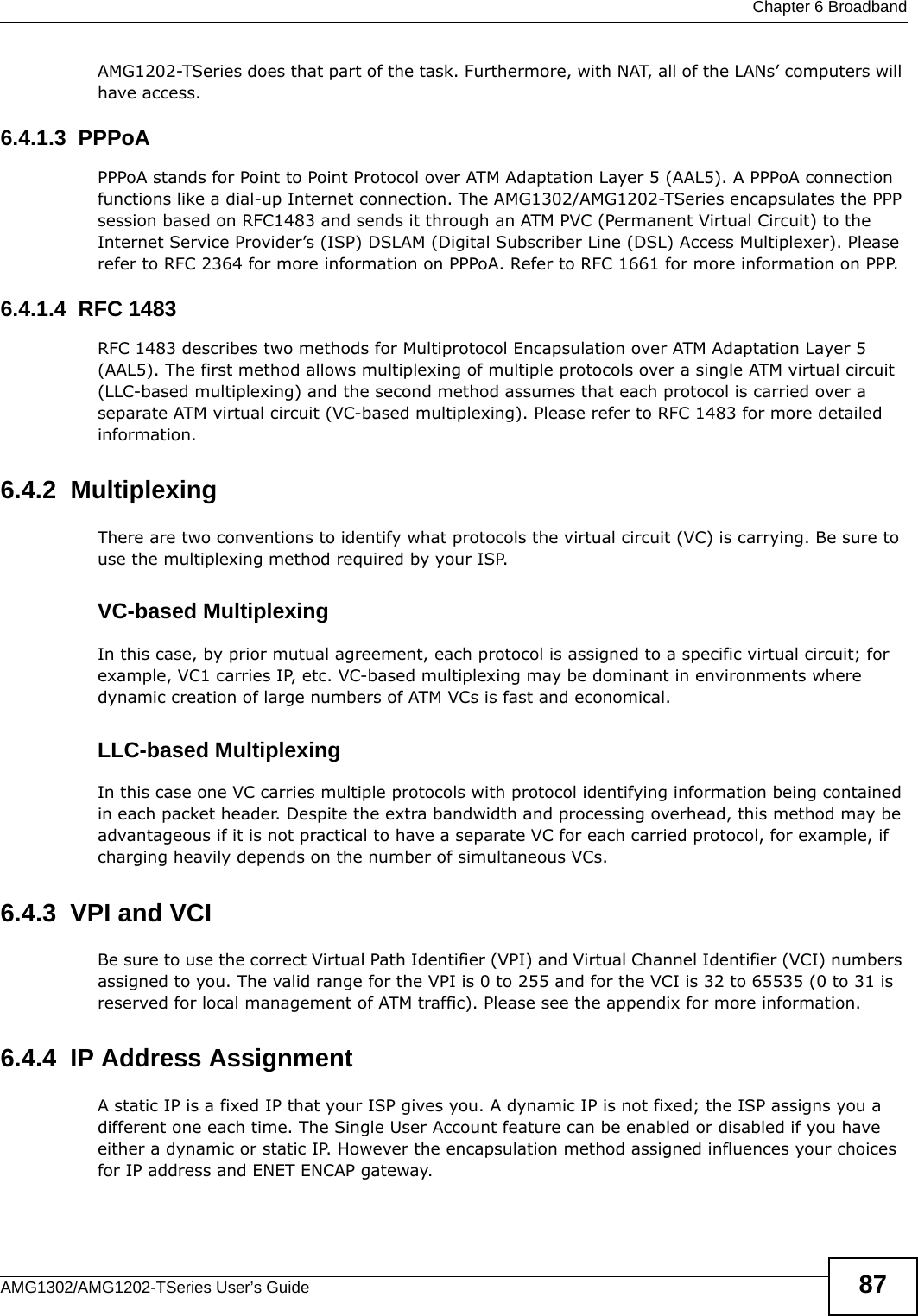  Chapter 6 BroadbandAMG1302/AMG1202-TSeries User’s Guide 87AMG1202-TSeries does that part of the task. Furthermore, with NAT, all of the LANs’ computers will have access.6.4.1.3  PPPoAPPPoA stands for Point to Point Protocol over ATM Adaptation Layer 5 (AAL5). A PPPoA connection functions like a dial-up Internet connection. The AMG1302/AMG1202-TSeries encapsulates the PPP session based on RFC1483 and sends it through an ATM PVC (Permanent Virtual Circuit) to the Internet Service Provider’s (ISP) DSLAM (Digital Subscriber Line (DSL) Access Multiplexer). Please refer to RFC 2364 for more information on PPPoA. Refer to RFC 1661 for more information on PPP.6.4.1.4  RFC 1483RFC 1483 describes two methods for Multiprotocol Encapsulation over ATM Adaptation Layer 5 (AAL5). The first method allows multiplexing of multiple protocols over a single ATM virtual circuit (LLC-based multiplexing) and the second method assumes that each protocol is carried over a separate ATM virtual circuit (VC-based multiplexing). Please refer to RFC 1483 for more detailed information.6.4.2  MultiplexingThere are two conventions to identify what protocols the virtual circuit (VC) is carrying. Be sure to use the multiplexing method required by your ISP.VC-based MultiplexingIn this case, by prior mutual agreement, each protocol is assigned to a specific virtual circuit; for example, VC1 carries IP, etc. VC-based multiplexing may be dominant in environments where dynamic creation of large numbers of ATM VCs is fast and economical.LLC-based MultiplexingIn this case one VC carries multiple protocols with protocol identifying information being contained in each packet header. Despite the extra bandwidth and processing overhead, this method may be advantageous if it is not practical to have a separate VC for each carried protocol, for example, if charging heavily depends on the number of simultaneous VCs.6.4.3  VPI and VCIBe sure to use the correct Virtual Path Identifier (VPI) and Virtual Channel Identifier (VCI) numbers assigned to you. The valid range for the VPI is 0 to 255 and for the VCI is 32 to 65535 (0 to 31 is reserved for local management of ATM traffic). Please see the appendix for more information.6.4.4  IP Address AssignmentA static IP is a fixed IP that your ISP gives you. A dynamic IP is not fixed; the ISP assigns you a different one each time. The Single User Account feature can be enabled or disabled if you have either a dynamic or static IP. However the encapsulation method assigned influences your choices for IP address and ENET ENCAP gateway.