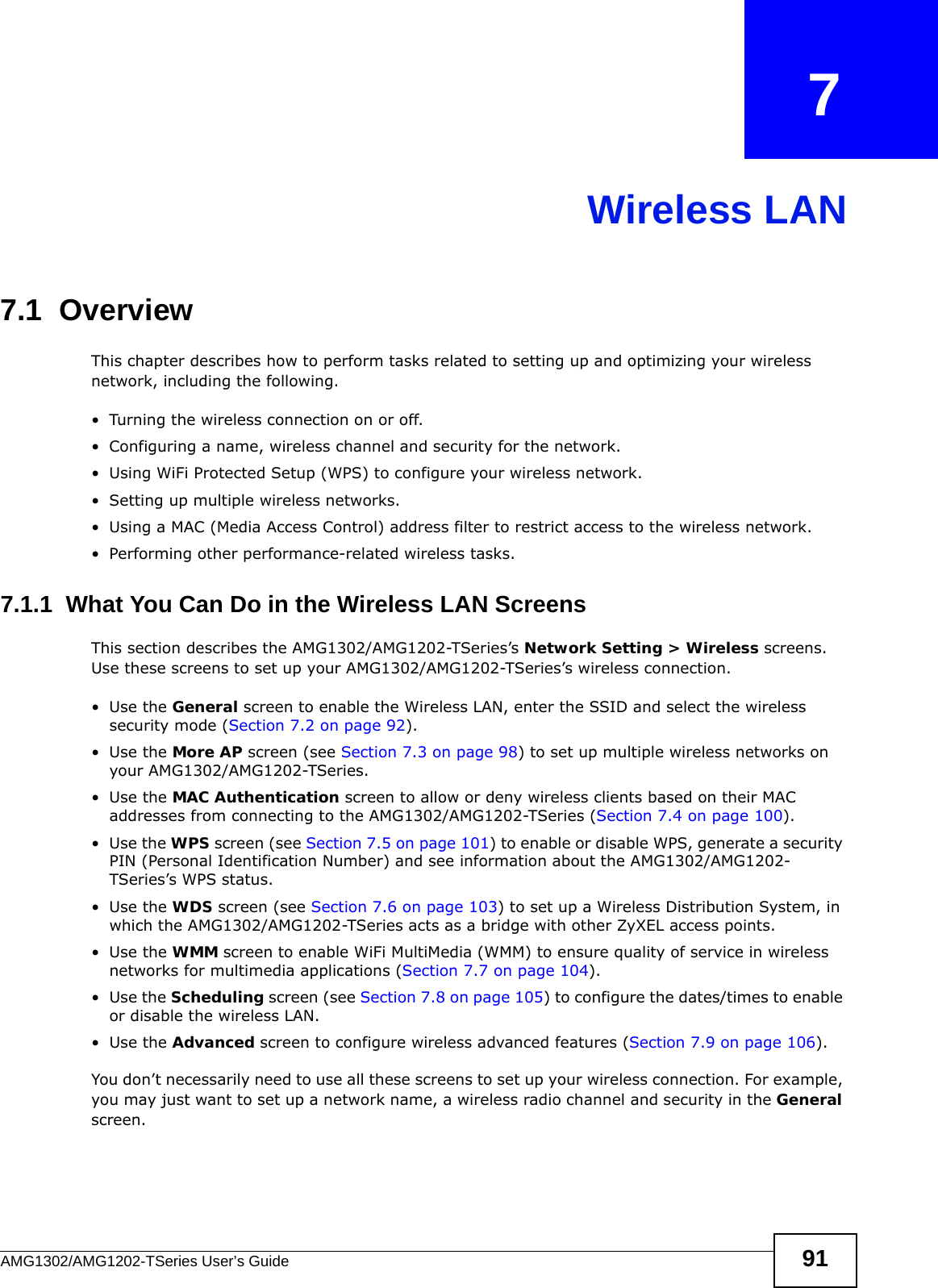 AMG1302/AMG1202-TSeries User’s Guide 91CHAPTER   7Wireless LAN7.1  Overview This chapter describes how to perform tasks related to setting up and optimizing your wireless network, including the following.• Turning the wireless connection on or off.• Configuring a name, wireless channel and security for the network.• Using WiFi Protected Setup (WPS) to configure your wireless network.• Setting up multiple wireless networks.• Using a MAC (Media Access Control) address filter to restrict access to the wireless network.• Performing other performance-related wireless tasks.7.1.1  What You Can Do in the Wireless LAN ScreensThis section describes the AMG1302/AMG1202-TSeries’s Network Setting &gt; Wireless screens. Use these screens to set up your AMG1302/AMG1202-TSeries’s wireless connection.•Use the General screen to enable the Wireless LAN, enter the SSID and select the wireless security mode (Section 7.2 on page 92).•Use the More AP screen (see Section 7.3 on page 98) to set up multiple wireless networks on your AMG1302/AMG1202-TSeries.•Use the MAC Authentication screen to allow or deny wireless clients based on their MAC addresses from connecting to the AMG1302/AMG1202-TSeries (Section 7.4 on page 100).•Use the WPS screen (see Section 7.5 on page 101) to enable or disable WPS, generate a security PIN (Personal Identification Number) and see information about the AMG1302/AMG1202-TSeries’s WPS status.•Use the WDS screen (see Section 7.6 on page 103) to set up a Wireless Distribution System, in which the AMG1302/AMG1202-TSeries acts as a bridge with other ZyXEL access points.•Use the WMM screen to enable WiFi MultiMedia (WMM) to ensure quality of service in wireless networks for multimedia applications (Section 7.7 on page 104). •Use the Scheduling screen (see Section 7.8 on page 105) to configure the dates/times to enable or disable the wireless LAN.•Use the Advanced screen to configure wireless advanced features (Section 7.9 on page 106).You don’t necessarily need to use all these screens to set up your wireless connection. For example, you may just want to set up a network name, a wireless radio channel and security in the General screen.
