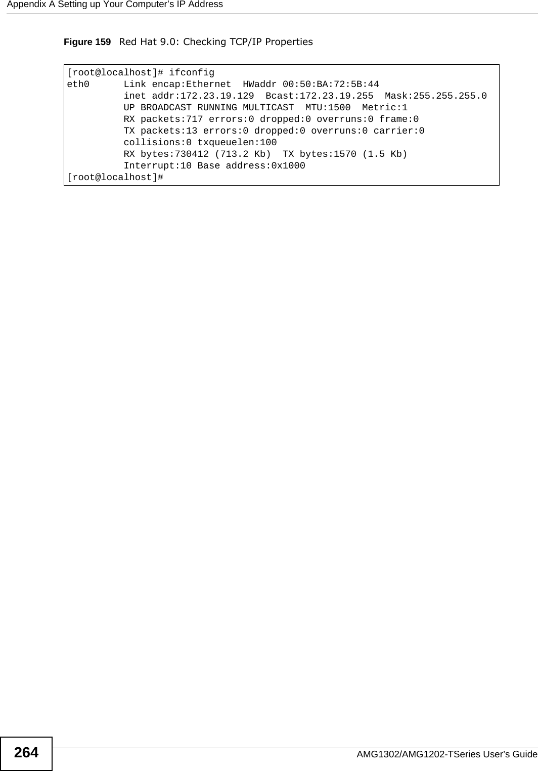 Appendix A Setting up Your Computer’s IP AddressAMG1302/AMG1202-TSeries User’s Guide264Figure 159   Red Hat 9.0: Checking TCP/IP Properties  [root@localhost]# ifconfig eth0      Link encap:Ethernet  HWaddr 00:50:BA:72:5B:44            inet addr:172.23.19.129  Bcast:172.23.19.255  Mask:255.255.255.0          UP BROADCAST RUNNING MULTICAST  MTU:1500  Metric:1          RX packets:717 errors:0 dropped:0 overruns:0 frame:0          TX packets:13 errors:0 dropped:0 overruns:0 carrier:0          collisions:0 txqueuelen:100           RX bytes:730412 (713.2 Kb)  TX bytes:1570 (1.5 Kb)          Interrupt:10 Base address:0x1000 [root@localhost]#