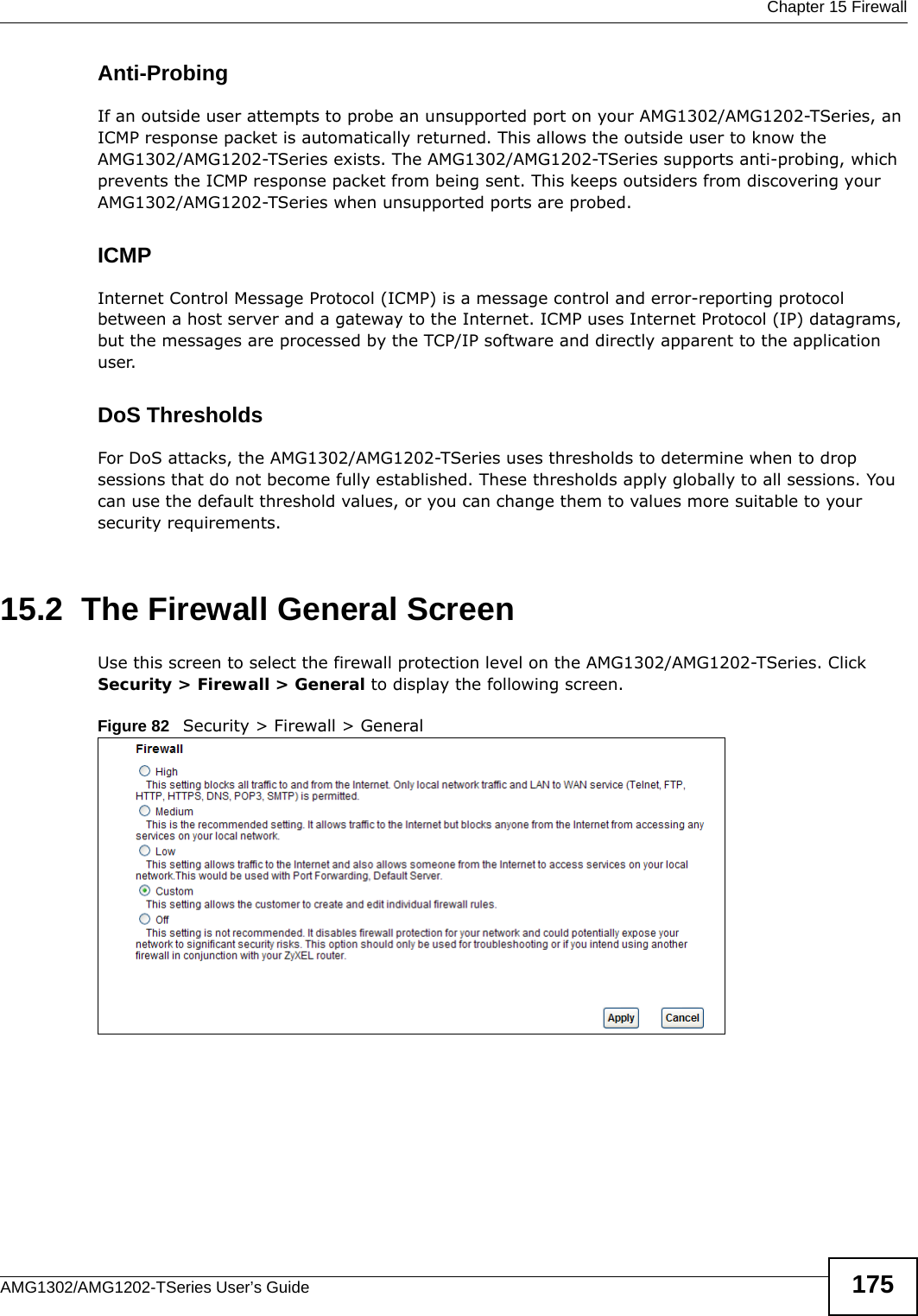  Chapter 15 FirewallAMG1302/AMG1202-TSeries User’s Guide 175Anti-ProbingIf an outside user attempts to probe an unsupported port on your AMG1302/AMG1202-TSeries, an ICMP response packet is automatically returned. This allows the outside user to know the AMG1302/AMG1202-TSeries exists. The AMG1302/AMG1202-TSeries supports anti-probing, which prevents the ICMP response packet from being sent. This keeps outsiders from discovering your AMG1302/AMG1202-TSeries when unsupported ports are probed. ICMPInternet Control Message Protocol (ICMP) is a message control and error-reporting protocol between a host server and a gateway to the Internet. ICMP uses Internet Protocol (IP) datagrams, but the messages are processed by the TCP/IP software and directly apparent to the application user. DoS ThresholdsFor DoS attacks, the AMG1302/AMG1202-TSeries uses thresholds to determine when to drop sessions that do not become fully established. These thresholds apply globally to all sessions. You can use the default threshold values, or you can change them to values more suitable to your security requirements.15.2  The Firewall General ScreenUse this screen to select the firewall protection level on the AMG1302/AMG1202-TSeries. Click Security &gt; Firewall &gt; General to display the following screen.Figure 82   Security &gt; Firewall &gt; General
