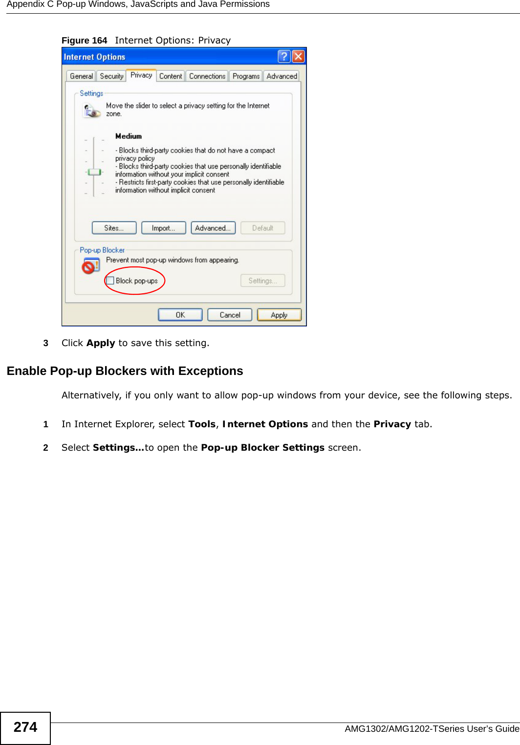 Appendix C Pop-up Windows, JavaScripts and Java PermissionsAMG1302/AMG1202-TSeries User’s Guide274Figure 164   Internet Options: Privacy3Click Apply to save this setting.Enable Pop-up Blockers with ExceptionsAlternatively, if you only want to allow pop-up windows from your device, see the following steps.1In Internet Explorer, select Tools, Internet Options and then the Privacy tab. 2Select Settings…to open the Pop-up Blocker Settings screen.