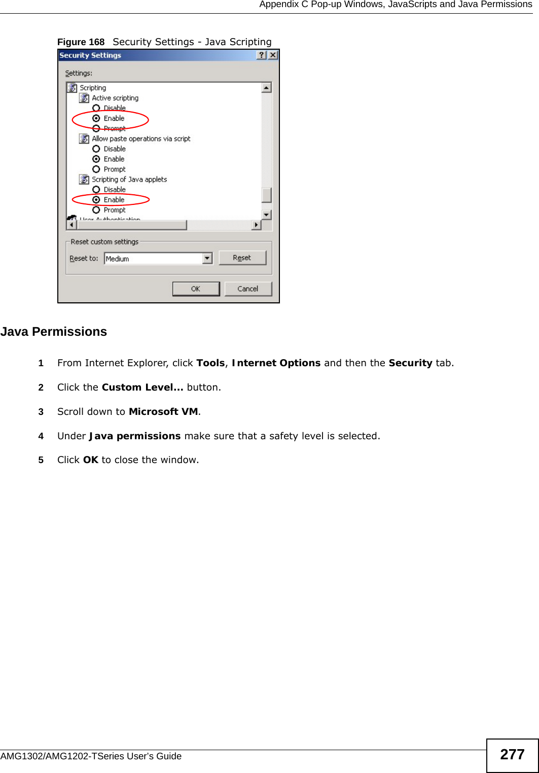  Appendix C Pop-up Windows, JavaScripts and Java PermissionsAMG1302/AMG1202-TSeries User’s Guide 277Figure 168   Security Settings - Java ScriptingJava Permissions1From Internet Explorer, click Tools, Internet Options and then the Security tab. 2Click the Custom Level... button. 3Scroll down to Microsoft VM. 4Under Java permissions make sure that a safety level is selected.5Click OK to close the window.