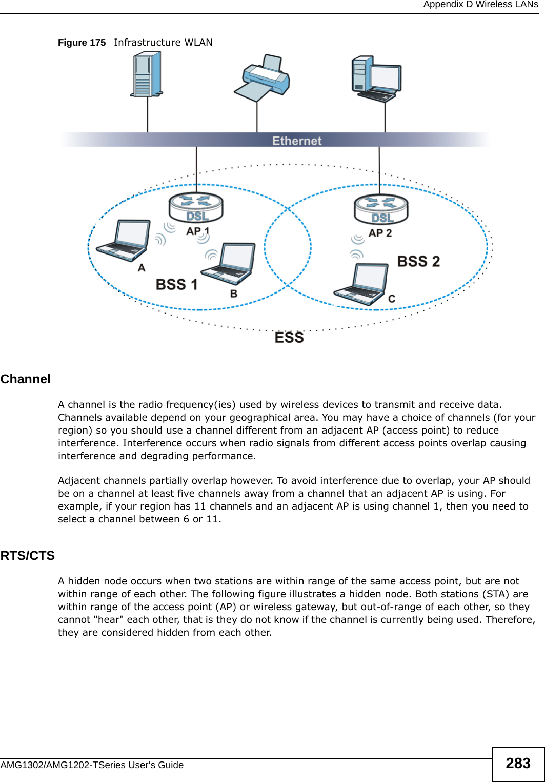  Appendix D Wireless LANsAMG1302/AMG1202-TSeries User’s Guide 283Figure 175   Infrastructure WLANChannelA channel is the radio frequency(ies) used by wireless devices to transmit and receive data. Channels available depend on your geographical area. You may have a choice of channels (for your region) so you should use a channel different from an adjacent AP (access point) to reduce interference. Interference occurs when radio signals from different access points overlap causing interference and degrading performance.Adjacent channels partially overlap however. To avoid interference due to overlap, your AP should be on a channel at least five channels away from a channel that an adjacent AP is using. For example, if your region has 11 channels and an adjacent AP is using channel 1, then you need to select a channel between 6 or 11.RTS/CTSA hidden node occurs when two stations are within range of the same access point, but are not within range of each other. The following figure illustrates a hidden node. Both stations (STA) are within range of the access point (AP) or wireless gateway, but out-of-range of each other, so they cannot &quot;hear&quot; each other, that is they do not know if the channel is currently being used. Therefore, they are considered hidden from each other. 