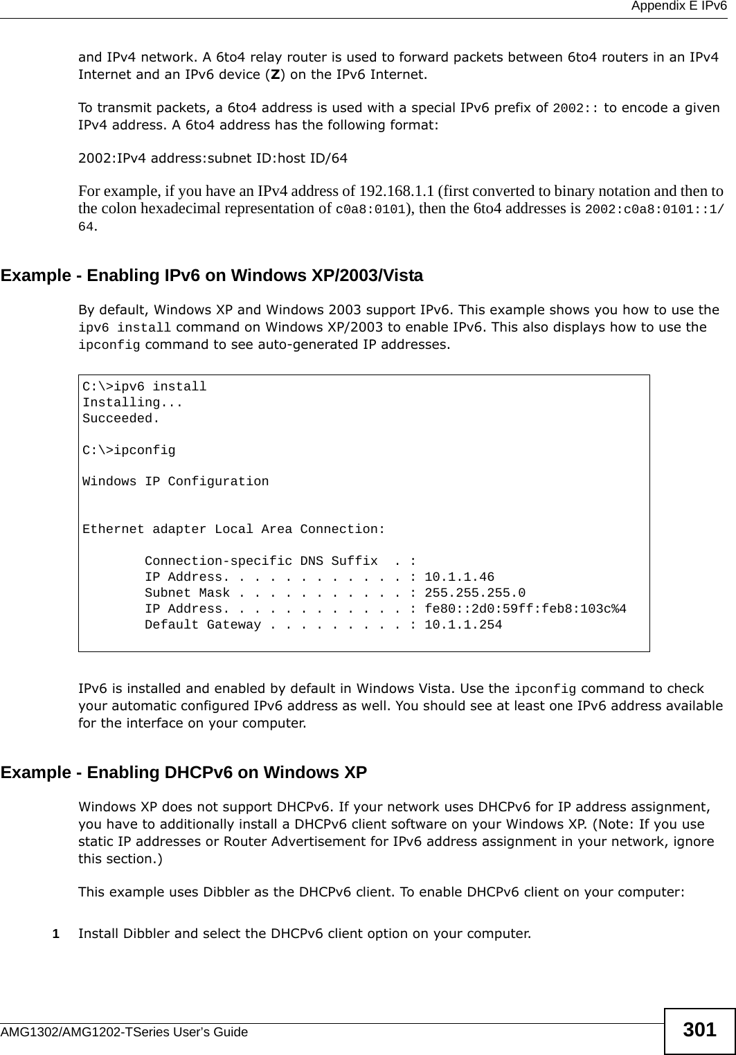  Appendix E IPv6AMG1302/AMG1202-TSeries User’s Guide 301and IPv4 network. A 6to4 relay router is used to forward packets between 6to4 routers in an IPv4 Internet and an IPv6 device (Z) on the IPv6 Internet.   To transmit packets, a 6to4 address is used with a special IPv6 prefix of 2002:: to encode a given IPv4 address. A 6to4 address has the following format: 2002:IPv4 address:subnet ID:host ID/64For example, if you have an IPv4 address of 192.168.1.1 (first converted to binary notation and then to the colon hexadecimal representation of c0a8:0101), then the 6to4 addresses is 2002:c0a8:0101::1/64.  Example - Enabling IPv6 on Windows XP/2003/VistaBy default, Windows XP and Windows 2003 support IPv6. This example shows you how to use the ipv6 install command on Windows XP/2003 to enable IPv6. This also displays how to use the ipconfig command to see auto-generated IP addresses.IPv6 is installed and enabled by default in Windows Vista. Use the ipconfig command to check your automatic configured IPv6 address as well. You should see at least one IPv6 address available for the interface on your computer.Example - Enabling DHCPv6 on Windows XPWindows XP does not support DHCPv6. If your network uses DHCPv6 for IP address assignment, you have to additionally install a DHCPv6 client software on your Windows XP. (Note: If you use static IP addresses or Router Advertisement for IPv6 address assignment in your network, ignore this section.)This example uses Dibbler as the DHCPv6 client. To enable DHCPv6 client on your computer:1Install Dibbler and select the DHCPv6 client option on your computer.C:\&gt;ipv6 installInstalling...Succeeded.C:\&gt;ipconfigWindows IP ConfigurationEthernet adapter Local Area Connection:        Connection-specific DNS Suffix  . :         IP Address. . . . . . . . . . . . : 10.1.1.46        Subnet Mask . . . . . . . . . . . : 255.255.255.0        IP Address. . . . . . . . . . . . : fe80::2d0:59ff:feb8:103c%4        Default Gateway . . . . . . . . . : 10.1.1.254