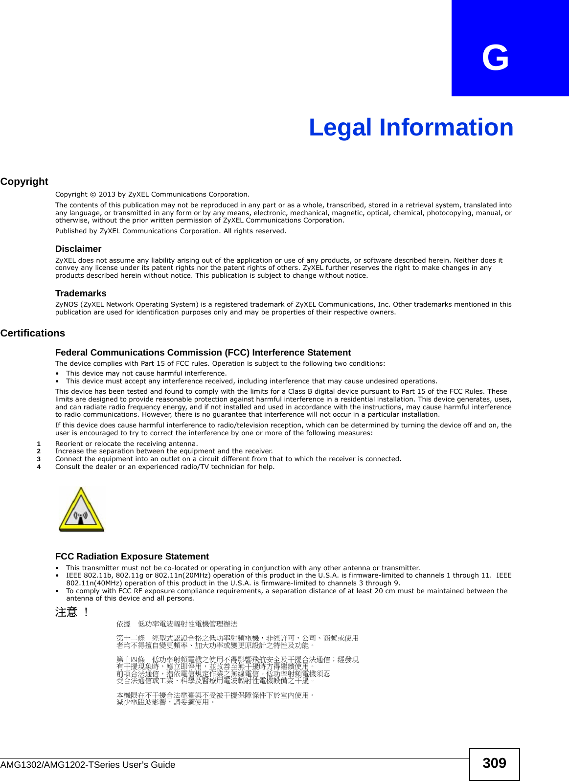 AMG1302/AMG1202-TSeries User’s Guide 309APPENDIX   GLegal InformationCopyrightCopyright © 2013 by ZyXEL Communications Corporation.The contents of this publication may not be reproduced in any part or as a whole, transcribed, stored in a retrieval system, translated into any language, or transmitted in any form or by any means, electronic, mechanical, magnetic, optical, chemical, photocopying, manual, or otherwise, without the prior written permission of ZyXEL Communications Corporation.Published by ZyXEL Communications Corporation. All rights reserved.DisclaimerZyXEL does not assume any liability arising out of the application or use of any products, or software described herein. Neither does it convey any license under its patent rights nor the patent rights of others. ZyXEL further reserves the right to make changes in any products described herein without notice. This publication is subject to change without notice.TrademarksZyNOS (ZyXEL Network Operating System) is a registered trademark of ZyXEL Communications, Inc. Other trademarks mentioned in this publication are used for identification purposes only and may be properties of their respective owners.Certifications Federal Communications Commission (FCC) Interference StatementThe device complies with Part 15 of FCC rules. Operation is subject to the following two conditions:• This device may not cause harmful interference.• This device must accept any interference received, including interference that may cause undesired operations.This device has been tested and found to comply with the limits for a Class B digital device pursuant to Part 15 of the FCC Rules. These limits are designed to provide reasonable protection against harmful interference in a residential installation. This device generates, uses, and can radiate radio frequency energy, and if not installed and used in accordance with the instructions, may cause harmful interference to radio communications. However, there is no guarantee that interference will not occur in a particular installation.If this device does cause harmful interference to radio/television reception, which can be determined by turning the device off and on, the user is encouraged to try to correct the interference by one or more of the following measures:1Reorient or relocate the receiving antenna.2Increase the separation between the equipment and the receiver.3Connect the equipment into an outlet on a circuit different from that to which the receiver is connected.4Consult the dealer or an experienced radio/TV technician for help.FCC Radiation Exposure Statement• This transmitter must not be co-located or operating in conjunction with any other antenna or transmitter. • IEEE 802.11b, 802.11g or 802.11n(20MHz) operation of this product in the U.S.A. is firmware-limited to channels 1 through 11.  IEEE 802.11n(40MHz) operation of this product in the U.S.A. is firmware-limited to channels 3 through 9. • To comply with FCC RF exposure compliance requirements, a separation distance of at least 20 cm must be maintained between the antenna of this device and all persons. 注意 !依據  低功率電波輻射性電機管理辦法第十二條  經型式認證合格之低功率射頻電機，非經許可，公司、商號或使用者均不得擅自變更頻率、加大功率或變更原設計之特性及功能。第十四條  低功率射頻電機之使用不得影響飛航安全及干擾合法通信；經發現有干擾現象時，應立即停用，並改善至無干擾時方得繼續使用。前項合法通信，指依電信規定作業之無線電信。低功率射頻電機須忍受合法通信或工業、科學及醫療用電波輻射性電機設備之干擾。 本機限在不干擾合法電臺與不受被干擾保障條件下於室內使用。 減少電磁波影響，請妥適使用。 