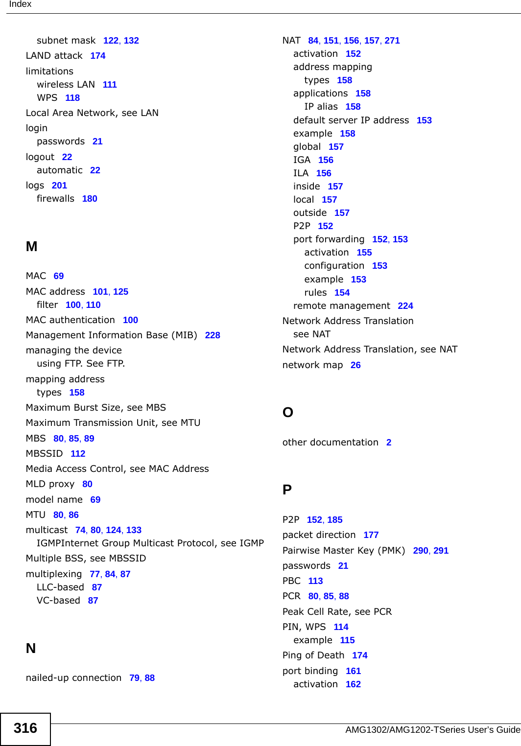 IndexAMG1302/AMG1202-TSeries User’s Guide316subnet mask 122, 132LAND attack 174limitationswireless LAN 111WPS 118Local Area Network, see LANloginpasswords 21logout 22automatic 22logs 201firewalls 180MMAC 69MAC address 101, 125filter 100, 110MAC authentication 100Management Information Base (MIB) 228managing the deviceusing FTP. See FTP.mapping addresstypes 158Maximum Burst Size, see MBSMaximum Transmission Unit, see MTUMBS 80, 85, 89MBSSID 112Media Access Control, see MAC AddressMLD proxy 80model name 69MTU 80, 86multicast 74, 80, 124, 133IGMPInternet Group Multicast Protocol, see IGMPMultiple BSS, see MBSSIDmultiplexing 77, 84, 87LLC-based 87VC-based 87Nnailed-up connection 79, 88NAT 84, 151, 156, 157, 271activation 152address mappingtypes 158applications 158IP alias 158default server IP address 153example 158global 157IGA 156ILA 156inside 157local 157outside 157P2P 152port forwarding 152, 153activation 155configuration 153example 153rules 154remote management 224Network Address Translationsee NATNetwork Address Translation, see NATnetwork map 26Oother documentation 2PP2P 152, 185packet direction 177Pairwise Master Key (PMK) 290, 291passwords 21PBC 113PCR 80, 85, 88Peak Cell Rate, see PCRPIN, WPS 114example 115Ping of Death 174port binding 161activation 162